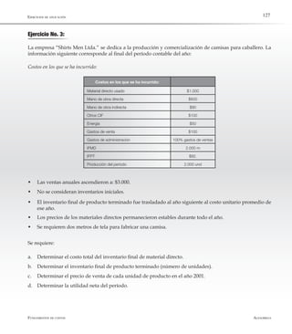 AlfaomegaFundamentos de costos
127
Ejercicio No. 3:
Ejercicios de aplicación
La empresa “Shirts Men Ltda.” se dedica a la producción y comercialización de camisas para caballero. La
información siguiente corresponde al final del período contable del año:
Costos en los que se ha incurrido:
Costos en los que se ha incurrido:
Material directo usado $1.000
Mano de obra directa $600
Mano de obra indirecta $90
Otros CIF $100
Energía $50
Gastos de venta $100
Gastos de administración 100% gastos de ventas
IFMD 2.000 m
IFPT $92.
Producción del período 2.000 und
w	 Las ventas anuales ascendieron a: $3.000.
w	 No se consideran inventarios iniciales.
w	 El inventario final de producto terminado fue trasladado al año siguiente al costo unitario promedio de
ese año.
w	 Los precios de los materiales directos permanecieron estables durante todo el año.
w	 Se requieren dos metros de tela para fabricar una camisa.
Se requiere:
a.	 Determinar el costo total del inventario final de material directo.
b.	 Determinar el inventario final de producto terminado (número de unidades).
c.	 Determinar el precio de venta de cada unidad de producto en el año 2001.
d.	 Determinar la utilidad neta del período.
 
