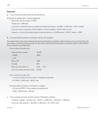 Alfaomega Hernán Pabón Barajas
128
Solución:
a.	 Costo total del inventario final de material directo:
El cálculo se realiza de la manera siguiente:
Materiales directos usados: $1.000.
Producción: 2.000 und.
Costo de los materiales directos usados por unidad de producto: ($1.000) / (2.000 und) = $0,5 / unidad.
Costo por metro de material: ($0,5/unidad) / (2 metros/unidad) = $0,25/ metro de tela.
Entonces, el costo del inventario final de material directo es: (2.000 metros) * ($0,25 / metro) = $500
b.	 Inventario final de producto terminado: (número de unidades)
Para determinar el inventario final de producto terminado en unidades, debe calcularse el costo de producción
por camisa, y dividir posteriormente el costo del inventario final de producto terminado entre el valor hallado
(costo unitario de producción).
Costo unitario de producción:
Material directo usado  	 	 $1.000
+ MOD 	 	 	 	 $600
+ CIF
Otros CIF 	 	 	 $100
Energía 	 	 	 	 $50
Mano de obra indirecta 	 	 $ 90 	 $240
Costo de producción del período	 $1.840
Costo unitario de producción:
= (Costo de producción del período) / Unidades producidas)
= ($1.840) / (2.000 und) = $0,92 / und
Inventario final de producto terminado en unidades:
= (Costo del IFPT) / (Costo unitario de producción)
= ($92) / ($0,92/und) = 100 und.
c.	 Precio unitario de venta: (Ventas anuales) / (Unidades vendidas)
Unidades vendidas = (producción) - (IFPT) = (2.000 und) - (100 und) = 1.900 und
Precio de venta unitario = ($3.000) / (1.900 und) = $1.578,94 / und
Materiales
 