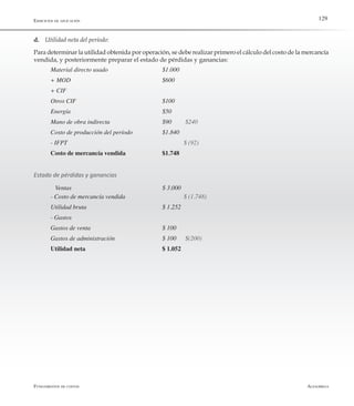 AlfaomegaFundamentos de costos
129Ejercicios de aplicación
d.	 Utilidad neta del período:
Para determinar la utilidad obtenida por operación, se debe realizar primero el cálculo del costo de la mercancía
vendida, y posteriormente preparar el estado de pérdidas y ganancias:
Material directo usado	 	 	 $1.000
+ MOD 	 	 	 	 	 $600
+ CIF
Otros CIF		 	 	 	 $100
Energía 	 	 	 	 	 $50
Mano de obra indirecta 	 	 	 $90   	 $240
Costo de producción del período	 	 $1.840
- IFPT						 $ (92)
Costo de mercancía vendida 		 $1.748
Estado de pérdidas y ganancias
	 Ventas	 	 	 	 	 $ 3.000
- Costo de mercancía vendida	 	 	 $ (1.748)
Utilidad bruta	 	 	 	 $ 1.252
- Gastos
Gastos de venta 	 	 	 	 $ 100
Gastos de administración 	 	 	 $ 100	 $(200)
Utilidad neta				 $ 1.052
 