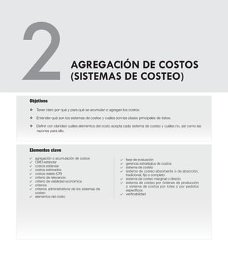 Elementos clave
v Tener claro por qué y para qué se acumulan o agregan los costos.
v Entender qué son los sistemas de costeo y cuáles son las clases principales de éstos.
v Definir con claridad cuáles elementos del costo acepta cada sistema de costeo y cuáles no, así como las
razones para ello.
Objetivos
AGREGACIÓN DE COSTOS
(SISTEMAS DE COSTEO)
4	 agregación o acumulación de costos
4	 CMD estándar
4	 costos estándar
4	 costos estimados
4	 costos reales (CR)
4	 criterio de relevancia
4	 criterio de viabilidad económica
4	 criterios
4	 criterios administrativos de los sistemas de
costeo
4	 elementos del costo
4	 fase de evaluación
4	 gerencia estratégica de costos
4	 sistema de costeo
4	 sistema de costeo absorbente o de absorción,
tradicional, fijo o completo
4	 sistema de costeo marginal o directo
4	 sistema de costeo por órdenes de producción
o sistema de costos por lotes o por pedidos
específicos
4	 verificabilidad
 