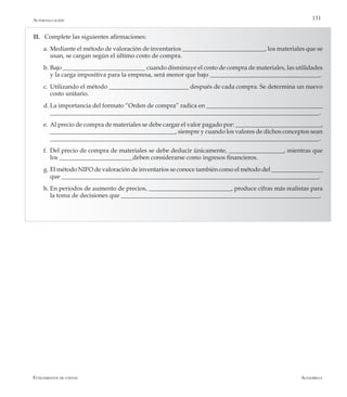 AlfaomegaFundamentos de costos
131Autoevaluación
II.	 Complete las siguientes afirmaciones:
a.	Mediante el método de valoración de inventarios ___________________________, los materiales que se
usan, se cargan según el último costo de compra.
b.	Bajo ___________________________ cuando disminuye el costo de compra de materiales, las utilidades
y la carga impositiva para la empresa, será menor que bajo ____________________________________.
c.	Utilizando el método __________________________ después de cada compra. Se determina un nuevo
costo unitario.
d.	La importancia del formato “Orden de compra” radica en ______________________________________
________________________________________________________________________________________.
e.	Al precio de compra de materiales se debe cargar el valor pagado por: ____________________________,
_________________________________________, siempre y cuando los valores de dichos conceptos sean
________________________________________________________________________________________.
f.	 Del precio de compra de materiales se debe deducir únicamente, __________________, mientras que
los ________________________deben considerarse como ingresos financieros.
g.	El método NIFO de valoración de inventarios se conoce también como el método del _________________
que ____________________________________________________________________________________.
h.	En períodos de aumento de precios, ___________________________, produce cifras más realistas para
la toma de decisiones que _________________________________________________________________.
 