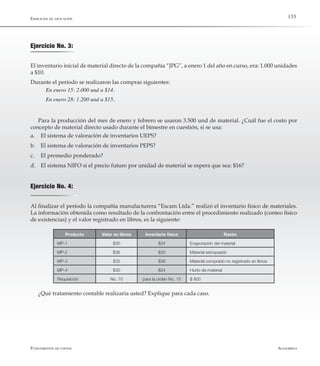 AlfaomegaFundamentos de costos
133Ejercicios de aplicación
Ejercicio No. 3:
El inventario inicial de material directo de la compañía “JPG”, a enero 1 del año en curso, era: 1.000 unidades
a $10.
Durante el período se realizaron las compras siguientes:
En enero 15: 2.000 und a $14.
En enero 28: 1.200 und a $15.
Para la producción del mes de enero y febrero se usaron 3.500 und de material. ¿Cuál fue el costo por
concepto de material directo usado durante el bimestre en cuestión, si se usa:
a.	 El sistema de valoración de inventarios UEPS?
b.	 El sistema de valoración de inventarios PEPS?
c.	 El promedio ponderado?
d.	 El sistema NIFO si el precio futuro por unidad de material se espera que sea: $16?
Ejercicio No. 4:
Al finalizar el período la compañía manufacturera “Escam Ltda.” realizó el inventario físico de materiales.
La información obtenida como resultado de la confrontación entre el procedimiento realizado (conteo físico
de existencias) y el valor registrado en libros, es la siguiente:
Producto Valor en libros Inventario físico Razón
MP-1 $30 $24 Evaporación del material
MP-2 $36 $30 Material estropeado
MP-3 $32 $36 Material comprado no registrado en libros
MP-4 $30 $24 Hurto de material
Requisición No. 70 para la orden No. 15 $ 800
¿Qué tratamiento contable realizaría usted? Explique para cada caso.
 