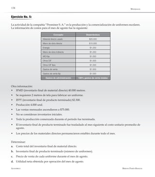 Alfaomega Hernán Pabón Barajas
134
Concepto Desembolsos
Material directo usado $25.000
Mano de obra directa $15.000
Energía $1.250
Mano de obra indirecta $1.250
MOI fija $1.000
Otros CIF $1.500
Otros CIF fijos $1.000
Gastos de venta $1.500
Gastos de venta fija $1.000
Gastos de administración 100% gastos de venta totales
Ejercicio No. 5:
La actividad de la compañía “Prominer S. A.” es la producción y la comercialización de uniformes escolares.
La información de costos para el mes de agosto fue la siguiente:
Otra información:
w	 IFMD (inventario final de material directo) 40.000 metros.
w	 Se requieren 2 metros de tela para fabricar un uniforme.
w	 IFPT (inventario final de producto terminado) $2.300.
w	 Producción 4.000 und.
w	 Las ventas mensuales ascendieron a $75.000.
w	 No se consideran inventarios iniciales.
w	 Toda la producción comenzada durante el período fue terminada.
w	 El inventario final de producto terminado fue trasladado al mes siguiente al costo unitario promedio de
agosto.
w	 Los precios de los materiales directos permanecieron estables durante todo el mes.
Determinar:
a.	 Costo total del inventario final de material directo.
b.	Inventario final de producto terminado (número de uniformes).
c.	Precio de venta de cada uniforme durante el mes de agosto.
d.	Utilidad neta obtenida por operación del mes de agosto.
Materiales
 