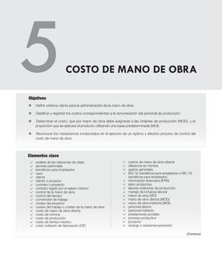 Elementos clave
v	Definir criterios claros para la administración de la mano de obra.
v	Clasificar y registrar los costos correspondientes a la remuneración del personal de producción.
v Determinar el costo, que por mano de obra debe asignarse a las órdenes de producción (MOD), y la
proporción que se aplicará al producto utilizando una base predeterminada (MOI).
v Reconocer los mecanismos involucrados en el ejercicio de un óptimo y efectivo proceso de control del
costo de mano de obra.
Objetivos
4 	 análisis de las relaciones de clase
4 	 aportes patronales
4 	 beneficios para empleados
4 	 caso
4 	 cliente
4 	 cliente o proyecto
4 	 contrato o proyecto
4 	 contrato regido por el salario mínimo
4 	 control de la mano de obra
4 	 control del tiempo
4 	 convención de trabajo
4 	 costeo del proyecto
4 	 costeo del trabajo o costeo de la mano de obra
4 	 costo de mano de obra directa
4 	 costo de nómina
4 	 costo de producción
4 	 costo de tiempo inactivo
4 	 costo indirecto de fabricación (CIF)
4 	 costos de mano de obra directa
4 	 diferencia en nómina
4 	 gastos generales
4 	 IAS 19, beneficios para empleados o NIC 19,
beneficios para empleados
4 	 información financiera (IFRS)
4 	 labor productiva
4 	 labores indirectas de producción
4 	 manejo de la fuerza laboral
4 	 mano de obra (MO)
4 	 mano de obra directa (MOD)
4 	 mano de obra indirecta (MOI)
4 	 personal directo
4 	 personal indirecto
4 	 prestaciones sociales
4 	 proceso productivo
4 	 proyecto
4 	 recargo o sobrerremuneración
COSTO DE MANO DE OBRA
(Continúa)
 