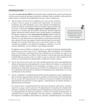 AlfaomegaFundamentos de costos
137
INTRODUCCIÓN
Los costos de mano de obra (MO) son el elemento más complejo de los costos de producción
y de los costos en general, porque es necesario combinar cuatro variables, cada una de las
cuales ofrece un conjunto de posibilidades diversas. Tales variables son:
1.	 Tipo de relación contractual con el trabajador y sus consecuencias económicas
y legales. Esta es, quizá, la variable más importante. Es necesario
considerar, por cada trabajador o por cada conjunto de trabajadores,
el tipo de relación contractual. Si bien en muchas organizaciones ella
es la que se denomina contrato regido por el salario mínimo, en la
práctica no es el único tipo de relación contractual. Muchas empresas
pagan, además del salario mínimo, otros valores legales y extralegales.
En algunas empresas existe convención de trabajo, habida cuenta de
que existen sindicatos o sus trabajadores están afiliados a sindicatos
externos, lo cual determina las características contractuales haciendo
que, además de tener que pagar el salario mínimo legal, sea necesario
cumplir los acuerdos derivados de la convención colectiva. Debe
considerarse, también, si la relación de trabajo es a término, o si es de
carácter indefinido, o si es a destajo, o por trabajo realizado.
	 En algunos casos, el salario es integral, esto es, ya incluye los factores prestacionales,
mientras que en otros casos no lo es. Igualmente, debe considerarse si el trabajador
tiene o no derecho a participación en las utilidades de la entidad, así como si tal
participación constituye o no salario. Todo lo anterior varía de país a país, hay diferencias
considerables de un país a otro. Lo crítico es que en cada país vale la legislación del
mismo y es absolutamente indispensable cumplirla de manera estricta.
2.	 Tipo de organización de la producción. Esta variable depende de cómo está organizado el
sistema de producción, principalmente si es por órdenes de trabajo o si es producción
continua. También depende de las tecnologías asociadas, esto es, si el sistema de
producción es altamente manual (y, por lo tanto, los trabajadores no son calificados),
si es altamente automatizado (y entonces los trabajadores son calificados), o si es una
combinación de los mismos.
3.	 Tipo de contabilidad. La implementación práctica de las anteriores y otras variables hace
que en muchas organizaciones medianas y grandes, lo relacionado con los trabajadores
sea un asunto del departamento de relaciones humanas (también denominado
departamento de personal en otros lugares, o departamento de talento humano, o
departamento de nómina).
	 En consecuencia, el departamento de relaciones humanas selecciona, contrata,
supervisa y paga a todo el personal. El departamento de producción simplemente
se limita a reportar las horas efectivamente trabajadas por cada persona en concreto.
Y el departamento de relaciones humanas, con base en el reporte de producción, no
solamente hace el pago al trabajador, sino que reporta a contabilidad y con base en
este reporte se contabiliza. Este sistema es, entonces, simplificado pero muy eficiente
Los costos de mano de
obra son el elemento más
complejo de los costos
de producción y de los
costos en general.
Introducción
 