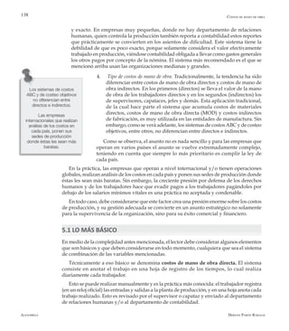 Alfaomega Hernán Pabón Barajas
138
y exacto. En empresas muy pequeñas, donde no hay departamento de relaciones
humanas, quien controla la producción también reporta a contabilidad estos reportes
que prácticamente se convierten en los asientos de dificultad. Este sistema tiene la
debilidad de que es poco exacto, porque solamente considera el valor efectivamente
trabajado en producción, viéndose contabilidad obligada a llevar como gastos generales
los otros pagos por concepto de la nómina. El sistema más recomendado es el que se
mencionó arriba usan las organizaciones medianas y grandes.
4.	 Tipo de costos de mano de obra. Tradicionalmente, la tendencia ha sido
diferenciar entre costos de mano de obra directos y costos de mano de
obra indirectos. En los primeros (directos) se lleva el valor de la mano
de obra de los trabajadores directos y en los segundos (indirectos) los
de supervisores, capataces, jefes y demás. Esta aplicación tradicional,
de la cual hace parte el sistema que acumula costos de materiales
directos, costos de mano de obra directa (MOD) y costos indirectos
de fabricación, es muy utilizada en las entidades de manufactura. Sin
embargo, como se verá adelante, los sistemas de costosABC y de costeo
objetivos, entre otros, no diferencian entre directos e indirectos.
Como se observa, el asunto no es nada sencillo y para las empresas que
operan en varios países el asunto se vuelve extremadamente complejo,
teniendo en cuenta que siempre lo más prioritario es cumplir la ley de
cada país.
En la práctica, las empresas que operan a nivel internacional y/o tienen operaciones
globales, realizan análisis de los costos en cada país y ponen sus sedes de producción donde
éstas les sean más baratas. Sin embargo, la creciente presión por defensa de los derechos
humanos y de los trabajadores hace que evadir pagos a los trabajadores pagándoles por
debajo de los salarios mínimos vitales es una práctica no aceptada y condenable.
En todo caso, debe considerarse que este factor crea una presión enorme sobre los costos
de producción, y su gestión adecuada se convierte en un asunto estratégico no solamente
para la supervivencia de la organización, sino para su éxito comercial y financiero.
5.1 LO MÁS BÁSICO
En medio de la complejidad antes mencionada, el lector debe considerar algunos elementos
que son básicos y que deben considerarse en todo momento, cualquiera que sea el sistema
de combinación de las variables mencionadas.
Técnicamente a eso básico se denomina costos de mano de obra directa. El sistema
consiste en anotar el trabajo en una hoja de registro de los tiempos, lo cual realiza
diariamente cada trabajador.
Esto se puede realizar manualmente y es la práctica más conocida: el trabajador registra
(en un reloj oficial) las entradas y salidas a la planta de producción, y en una hoja anota cada
trabajo realizado. Esto es revisado por el supervisor o capataz y enviado al departamento
de relaciones humanas y/o al departamento de contabilidad.
Los sistemas de costos
ABC y de costeo objetivos
no diferencian entre
directos e indirectos.
Las empresas
internacionales que realizan
análisis de los costos en
cada país, ponen sus
sedes de producción
donde éstas les sean más
baratas.
Costos de mano de obra
 