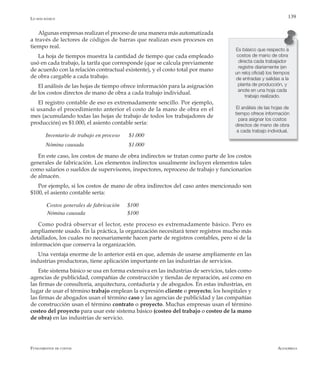 AlfaomegaFundamentos de costos
139
Algunas empresas realizan el proceso de una manera más automatizada
a través de lectores de códigos de barras que realizan esos procesos en
tiempo real.
La hoja de tiempos muestra la cantidad de tiempo que cada empleado
usó en cada trabajo, la tarifa que corresponde (que se calcula previamente
de acuerdo con la relación contractual existente), y el costo total por mano
de obra cargable a cada trabajo.
El análisis de las hojas de tiempo ofrece información para la asignación
de los costos directos de mano de obra a cada trabajo individual.
El registro contable de eso es extremadamente sencillo. Por ejemplo,
si usando el procedimiento anterior el costo de la mano de obra en el
mes (acumulando todas las hojas de trabajo de todos los trabajadores de
producción) es $1.000, el asiento contable sería:
Inventario de trabajo en proceso	 $1.000
Nómina causada	 	 	 $1.000
En este caso, los costos de mano de obra indirectos se tratan como parte de los costos
generales de fabricación. Los elementos indirectos usualmente incluyen elementos tales
como salarios o sueldos de supervisores, inspectores, reproceso de trabajo y funcionarios
de almacén.
Por ejemplo, si los costos de mano de obra indirectos del caso antes mencionado son
$100, el asiento contable sería:
      Costos generales de fabricación	 $100
Nómina causada 		 	 $100
Como podrá observar el lector, este proceso es extremadamente básico. Pero es
ampliamente usado. En la práctica, la organización necesitará tener registros mucho más
detallados, los cuales no necesariamente hacen parte de registros contables, pero sí de la
información que conserva la organización.
Una ventaja enorme de lo anterior está en que, además de usarse ampliamente en las
industrias productoras, tiene aplicación importante en las industrias de servicios.
Este sistema básico se usa en forma extensiva en las industrias de servicios, tales como
agencias de publicidad, compañías de construcción y tiendas de reparación, así como en
las firmas de consultoría, arquitectura, contaduría y de abogados. En estas industrias, en
lugar de usar el término trabajo emplean la expresión cliente o proyecto; los hospitales y
las firmas de abogados usan el término caso y las agencias de publicidad y las compañías
de construcción usan el término contrato o proyecto. Muchas empresas usan el término
costeo del proyecto para usar este sistema básico (costeo del trabajo o costeo de la mano
de obra) en las industrias de servicio.
Es básico que respecto a
costos de mano de obra
directa cada trabajador
registre diariamente (en
un reloj oficial) los tiempos
de entradas y salidas a la
planta de producción, y
anote en una hoja cada
trabajo realizado.
El análisis de las hojas de
tiempo ofrece información
para asignar los costos
directos de mano de obra
a cada trabajo individual.
Lo más básico
 