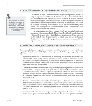 Alfaomega Hernán Pabón Barajas
14
Los sistemas de costeo, como herramienta de gestión empresarial, tienen a su
cargo el registro, la identificación, la clasificación, la acumulación, el análisis
y la interpretación de la información con el propósito de proveer informes
claros y valiosos para la toma de decisiones relativas a los procedimientos de
planeación y control de operaciones, evaluación de desempeño, utilización
de recursos, definición e implementación de estrategias, elaboración de
planes y fijación de políticas, y demás aspectos involucrados en un eficiente
manejo administrativo del sistema.
Los sistemas de costeo deben proporcionarle a la gerencia financiera de
la empresa información útil en la definición de las utilidades, en la ejecución
y desarrollo de proyectos (viabilidad), en la determinación de ingresos.
En fin, en toda clase de información de interés en el proceso de toma de
decisiones por parte de los grupos internos y externos en desarrollo del
objetivo básico.
Los sistemas de costeo
de gestión empresarial se
encargan del registro, la
identificación, clasificación,
la acumulación, el análisis
y la interpretación de la
información.
2.2 PROPÓSITOS PRIMORDIALES DE LOS SISTEMAS DE COSTEO
Entre otros objetivos o propósitos principales, los sistemas de costeo, como subsistema
especializado de la contabilidad (financiera y gerencial) de la empresa, persiguen los
siguientes:
1.	 Representar, mediante la acumulación, el análisis y el suministro de información
consecuente, veraz, real y concisa relacionada con el costo de las actividades de
producción (de bienes o de servicios), una herramienta útil en los procesos de planeación
y control de operaciones, formulación, evaluación e implementación de estrategias de
negocios y medición de resultados.
2.	 Constituir una fuente fiel de información que contribuya en los procesos de formulación
y evaluación de proyectos especiales (estudios de factibilidad), selección de cursos
alternativos de acción relativos a planes específicos, y toma de decisiones sobre
inversión de capital y demás procedimientos orientados y proyectados al crecimiento
de la empresa (operación de un proceso, expansión de planta, fabricación de nuevos
productos, etc.).
3.	 Proveer la información de los costos necesarios para la determinación y el cálculo
del beneficio obtenido por la operación del negocio (margen de utilidad) durante un
período de tiempo definido, permitiendo a su vez la preparación de informes relativos
a la situación financiera de la empresa (elaboración de los estados resultados, balance
general, etc.).
4.	 Contribuir en la dinamización y optimización del proceso de toma de decisiones
relativas a los procedimientos de comercialización del producto, proporcionándole
Agregación de costos (Sistemas de costeo)
2.1 FUNCIÓN GENERAL DE LOS SISTEMAS DE COSTEO
 