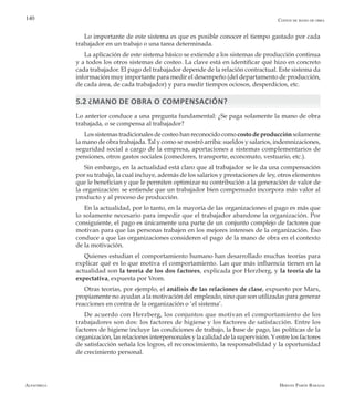 Alfaomega Hernán Pabón Barajas
140
Lo importante de este sistema es que es posible conocer el tiempo gastado por cada
trabajador en un trabajo o una tarea determinada.
La aplicación de este sistema básico se extiende a los sistemas de producción continua
y a todos los otros sistemas de costeo. La clave está en identificar qué hizo en concreto
cada trabajador. El pago del trabajador depende de la relación contractual. Este sistema da
información muy importante para medir el desempeño (del departamento de producción,
de cada área, de cada trabajador) y para medir tiempos ociosos, desperdicios, etc.
5.2 ¿Mano de obra o compensación?
Lo anterior conduce a una pregunta fundamental: ¿Se paga solamente la mano de obra
trabajada, o se compensa al trabajador?
Los sistemas tradicionales de costeo han reconocido como costo de producción solamente
la mano de obra trabajada. Tal y como se mostró arriba: sueldos y salarios, indemnizaciones,
seguridad social a cargo de la empresa, aportaciones a sistemas complementarios de
pensiones, otros gastos sociales (comedores, transporte, economato, vestuario, etc.).
Sin embargo, en la actualidad está claro que al trabajador se le da una compensación
por su trabajo, la cual incluye, además de los salarios y prestaciones de ley, otros elementos
que le benefician y que le permiten optimizar su contribución a la generación de valor de
la organización: se entiende que un trabajador bien compensado incorpora más valor al
producto y al proceso de producción.
En la actualidad, por lo tanto, en la mayoría de las organizaciones el pago es más que
lo solamente necesario para impedir que el trabajador abandone la organización. Por
consiguiente, el pago es únicamente una parte de un conjunto complejo de factores que
motivan para que las personas trabajen en los mejores intereses de la organización. Eso
conduce a que las organizaciones consideren el pago de la mano de obra en el contexto
de la motivación.
Quienes estudian el comportamiento humano han desarrollado muchas teorías para
explicar qué es lo que motiva el comportamiento. Las que más influencia tienen en la
actualidad son la teoría de los dos factores, explicada por Herzberg, y la teoría de la
expectativa, expuesta por Vrom.
Otras teorías, por ejemplo, el análisis de las relaciones de clase, expuesto por Marx,
propiamente no ayudan a la motivación del empleado, sino que son utilizadas para generar
reacciones en contra de la organización o ‘el sistema’.
De acuerdo con Herzberg, los conjuntos que motivan el comportamiento de los
trabajadores son dos: los factores de higiene y los factores de satisfacción. Entre los
factores de higiene incluye las condiciones de trabajo, la base de pago, las políticas de la
organización, las relaciones interpersonales y la calidad de la supervisión.Yentre los factores
de satisfacción señala los logros, el reconocimiento, la responsabilidad y la oportunidad
de crecimiento personal.
Costos de mano de obra
 