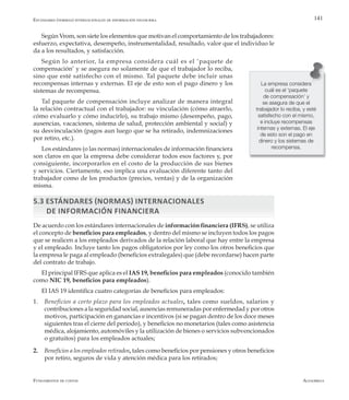AlfaomegaFundamentos de costos
141
Según Vrom, son siete los elementos que motivan el comportamiento de los trabajadores:
esfuerzo, expectativa, desempeño, instrumentalidad, resultado, valor que el individuo le
da a los resultados, y satisfacción.
Según lo anterior, la empresa considera cuál es el ‘paquete de
compensación’ y se asegura no solamente de que el trabajador lo reciba,
sino que esté satisfecho con el mismo. Tal paquete debe incluir unas
recompensas internas y externas. El eje de esto son el pago dinero y los
sistemas de recompensa.
Tal paquete de compensación incluye analizar de manera integral
la relación contractual con el trabajador: su vinculación (cómo atraerlo,
cómo evaluarlo y cómo inducirlo), su trabajo mismo (desempeño, pago,
ausencias, vacaciones, sistema de salud, protección ambiental y social) y
su desvinculación (pagos aun luego que se ha retirado, indemnizaciones
por retiro, etc.).
Los estándares (o las normas) internacionales de información financiera
son claros en que la empresa debe considerar todos esos factores y, por
consiguiente, incorporarlos en el costo de la producción de sus bienes
y servicios. Ciertamente, eso implica una evaluación diferente tanto del
trabajador como de los productos (precios, ventas) y de la organización
misma.
5.3 Estándares (normas) internacionales
de información financiera
De acuerdo con los estándares internacionales de información financiera (IFRS), se utiliza
el concepto de beneficios para empleados, y dentro del mismo se incluyen todos los pagos
que se realicen a los empleados derivados de la relación laboral que hay entre la empresa
y el empleado. Incluye tanto los pagos obligatorios por ley como los otros beneficios que
la empresa le paga al empleado (beneficios extralegales) que (debe recordarse) hacen parte
del contrato de trabajo.
El principal IFRS que aplica es el IAS 19, beneficios para empleados (conocido también
como NIC 19, beneficios para empleados).
El IAS 19 identifica cuatro categorías de beneficios para empleados:
1.	 Beneficios a corto plazo para los empleados actuales, tales como sueldos, salarios y
contribuciones a la seguridad social, ausencias remuneradas por enfermedad y por otros
motivos, participación en ganancias e incentivos (si se pagan dentro de los doce meses
siguientes tras el cierre del período), y beneficios no monetarios (tales como asistencia
médica, alojamiento, automóviles y la utilización de bienes o servicios subvencionados
o gratuitos) para los empleados actuales;
2.	 Beneficios a los empleados retirados, tales como beneficios por pensiones y otros beneficios
por retiro, seguros de vida y atención médica para los retirados;
La empresa considera
cuál es el ‘paquete
de compensación’ y
se asegura de que el
trabajador lo reciba, y esté
satisfecho con el mismo,
e incluye recompensas
internas y externas. El eje
de esto son el pago en
dinero y los sistemas de
recompensa.
Estándares (normas) internacionales de información financiera
 