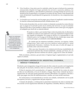 Alfaomega Hernán Pabón Barajas
142
3.	 Otros beneficios a largo plazo para los empleados, entre los que se incluyen las ausencias
remuneradas después de largos períodos de servicio o ausencias sabáticas, los
beneficios por jubileos y otros beneficios posteriores a un largo tiempo de servicio, los
beneficios por incapacidad y, si se pagan en un plazo de doce meses o más después del
cierre del período, la participación en ganancias, los incentivos y las compensaciones
diferidas.
4.	 Los beneficios por terminación son los pagos que se hacen al empleado cuando termina
la relación contractual (indemnizaciones, bonificaciones, etc.).
	 En los costos de producción, un error común es solamente acumular los costos directos
que se pagan en el período (costos de la nómina del servicio). Lo que el estándar
internacional dice es que también se deben acumular los otros costos que se le paguen
al trabajador por efecto de su relación laboral.
	 El asunto es crítico y, por mostrar bajos costos de producción, la alternativa
confiable no es llevar como indirectos costos que realmente la empresa tiene
que pagarle al trabajador. Si lo paga en efectivo, la contrapartida es caja
o bancos; pero si no lo paga en la nómina del mes, tendrá que causar una
cuenta por pagar y acumularlo como costo de nómina.
Es común que las empresas trasladen a terceros, vía seguros, ciertas
obligaciones, tales como servicios médicos (salud general y salud
ocupacional), bienestar y similares. En este caso, el costo del seguro se
acumula como costo de la nómina.
Otro caso muy frecuente es la existencia de diversas modalidades de
contratación (término fijo, término indefinido, a destajo, por horas, etc.), lo
cual genera diversos sistemas de cálculo y pago de los costos de nómina.
Debe recordarse, entonces, que prevalece el régimen legal y reglamentario al cual está
sujeto el contrato.
5.4 Sistemas laborales en ARGENTINA, Colombia,
México y Venezuela
El cálculo y, por consiguiente, el pago de la mano de obra varían de acuerdo con la legislación
de cada país. Es necesario, entonces, tener en cuenta eso y prestarle mucho cuidado.
Si bien la mecánica de la acumulación y el registro contable de los costos de mano
de obra no son diferentes, sí lo son el cálculo y el pago. Hacer éstos violando las leyes y
regulaciones de cada país puede generarle enormes dificultades a la empresa y llevarla a
tener que pagar una serie de indemnizaciones y multas, así como recibir sanciones.
En consecuencia, la recomendación es revisar con cuidado, ciertamente con la ayuda
de expertos, las leyes y regulaciones del país respectivo.
A manera de ejemplo, a continuación se presentan resúmenes de cómo se maneja esto
de acuerdo con las regulaciones laborales de Argentina, Colombia, México y Venezuela.
Según los estándares
internacionales de
información financiera,
en los beneficios para
empleados se incluyen
todos los pagos derivados
de la relación laboral
empresa-empleado hechos
a los trabajadores.
Costos de mano de obra
 