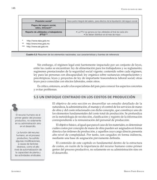 Alfaomega Hernán Pabón Barajas
146
Sin embargo, el régimen legal está fuertemente impactado por un conjunto de leyes,
entre las cuales se encuentran: ley de alimentación para los trabajadores y su reglamento;
regímenes prestacionales de la seguridad social vigente; contenido sobre cada régimen;
ley para las personas con discapacidad; ley orgánica sobre sustancias estupefacientes y
psicotrópicas; leyes y proyectos de ley de importante trascendencia laboral social; otras
leyes poco conocidas con efectos laborales, entre otros.
Es crítico, entonces, acudir a los especialistas del país para conocer los aspectos concretos
y evitar problemas.
5.5 Un enfoque centrado en los costos de producción
El objetivo de esta sección es desarrollar un estudio detallado de la
naturaleza, la administración, el manejo y el control de los servicios de mano
de obra y del costo relacionado con dicho concepto, que constituye uno de
los elementos fundamentales del costo total de producción. Se profundiza
en la metodología de recolección, clasificación y registro de la información
correspondiente a la remuneración del personal de producción.
El objetivo básico, al igual que para el caso de los materiales, es determinar
cuáles costos por concepto de mano de obra pueden ser asignados en forma
directa a las órdenes de producción, y aquellos cuyo cargo directo presenta
alto nivel de complejidad. Por tanto, son cargados en forma indirecta,
mediante una base de asignación previamente definida.
El contenido de este capítulo es fundamental dentro de la estructura
de costos, en razón de la importancia del recurso humano como primer
gestor del proceso productivo, no solamente en su administración sino en
el desarrollo.
Costos de mano de obra
Previsión social* Hace parte integral del salario, para efectos de la liquidación del seguro social
Pagos del seguro social,
retiro, Infonavit**
Reparto de utilidades a trabajadores
(PTU)***
• La PTU se genera por las utilidades al final de cada año
• Se deben distribuir en el mes de mayo
Cuadro 5.3 Resumen de los elementos nacionales, sus características y fuentes de referencia
* http://www.stps.gob.mx
** http://www.imss.gob.mx
*** http://www.sat.gob.mx
El recurso humano es el
primer gestor del proceso
productivo, no solamente
en su administración sino
en el desarrollo.
La función del recurso
humano, en el proceso
productivo, ha sufrido
algunas modificaciones,
a causa de factores
diversos, como el alto
nivel de automatización de
la capacidad de planta y
las actividades sindicales.
 