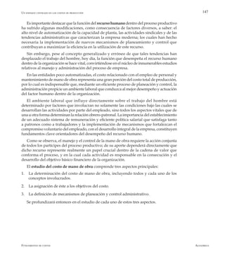 AlfaomegaFundamentos de costos
147
Es importante destacar que la función del recurso humano dentro del proceso productivo
ha sufrido algunas modificaciones, como consecuencia de factores diversos, a saber: el
alto nivel de automatización de la capacidad de planta, las actividades sindicales y de las
tendencias administrativas que caracterizan la empresa moderna; los cuales han hecho
necesaria la implementación de nuevos mecanismos de planeamiento y control que
contribuyan a maximizar la eficiencia en la utilización de este recurso.
Sin embargo, pese al concepto generalizado y erróneo de que tales tendencias han
desplazado el trabajo del hombre, hoy día, la función que desempeña el recurso humano
dentro de la organización se hace vital, convirtiéndose en el núcleo de innumerables estudios
relativos al manejo y administración del proceso de empresa.
En las entidades poco automatizadas, el costo relacionado con el empleo de personal y
mantenimiento de mano de obra representa una gran porción del costo total de producción,
por lo cual es indispensable que, mediante un eficiente proceso de planeación y control, la
administración propicie un ambiente laboral que conduzca al mejor desempeño y actuación
del factor humano dentro de la organización.
El ambiente laboral que influye directamente sobre el trabajo del hombre está
determinado por factores que involucran no solamente las condiciones bajo las cuales se
desarrollan las actividades por parte del empleado, sino todos los aspectos vitales que de
una u otra forma determinan la relación obrero-patronal. La importancia del establecimiento
de un adecuado sistema de remuneración y eficiente política salarial que satisfaga tanto
a patronos como a trabajadores y la implementación de mecanismos que fortalezcan el
compromiso voluntario del empleado, con el desarrollo integral de la empresa, constituyen
fundamentos clave orientadores del desempeño del recurso humano.
Como se observa, el manejo y el control de la mano de obra requiere la acción conjunta
de todos los partícipes del proceso productivo; de su aporte dependerá directamente que
dicho recurso represente realmente un papel crucial dentro de la cadena de valor que
conforma el proceso, y en la cual cada actividad es responsable en la consecución y el
desarrollo del objetivo básico financiero de la organización.
El estudio del costo de mano de obra comprende tres aspectos principales:
1.	 La determinación del costo de mano de obra, incluyendo todos y cada uno de los
conceptos involucrados.
2.	 La asignación de éste a los objetivos del costo.
3.	 La definición de mecanismos de planeación y control administrativo.
Se profundizará entonces en el estudio de cada uno de estos tres aspectos.
Un enfoque centrado en los costos de producción
 