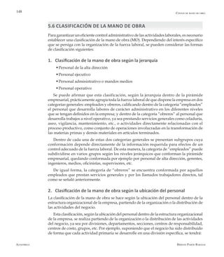 Alfaomega Hernán Pabón Barajas
148
5.6 CLASIFICACIÓN DE LA MANO DE OBRA
Para garantizar un eficiente control administrativo de las actividades laborales, es necesario
establecer una clasificación de la mano de obra (MO). Dependiendo del interés específico
que se persiga con la organización de la fuerza laboral, se pueden considerar las formas
de clasificación siguientes:
1. Clasificación de la mano de obra según la jerarquía
  w	Personal de la alta dirección
  w	Personal ejecutivo
  w	Personal administrativo o mandos medios
  w	Personal operativo
Se puede afirmar que esta clasificación, según la jerarquía dentro de la pirámide
empresarial, prácticamente agrupa toda la fuerza laboral de que dispone la empresa en dos
categorías generales: empleados y obreros, calificando dentro de la categoría “empleados”
el personal que desarrolla labores de carácter administrativo en los diferentes niveles
que se tengan definidos en la empresa; y dentro de la categoría “obreros” al personal que
desarrolla trabajos a nivel operativo, ya sea prestando servicios generales como celaduría,
aseo, vigilancia, mantenimiento, etc., o actividades directamente relacionadas con el
proceso productivo, como conjunto de operaciones involucradas en la transformación de
las materias primas y demás materiales en artículos terminados.
Dentro de cada una de estas dos categorías generales se presentan subgrupos cuya
conformación depende directamente de la información requerida para efectos de un
control adecuado de la fuerza laboral. De esta manera, la categoría de “empleados” puede
subdividirse en varios grupos según los niveles jerárquicos que conforman la pirámide
empresarial, quedando conformada por ejemplo por personal de alta dirección, gerentes,
ingenieros, medios, oficinistas, supervisores, etc.
De igual forma, la categoría de “obreros” se encuentra conformada por aquellos
empleados que prestan servicios generales y por los llamados trabajadores directos, tal
como se señaló anteriormente.
2. Clasificación de la mano de obra según la ubicación del personal
La clasificación de la mano de obra se hace según la ubicación del personal dentro de la
estructura organizacional de la empresa, partiendo de la organización o la distribución de
las actividades del negocio.
Esta clasificación, según la ubicación del personal dentro de la estructura organizacional
de la empresa, se realiza partiendo de la organización o la distribución de las actividades
del negocio, ya sea por divisiones, departamentos, secciones, centros de responsabilidad,
centros de costo, grupos, etc. Por ejemplo, suponiendo que el negocio ha sido distribuido
de forma que cada actividad primaria se desarrolle en una división específica, se tendrá:
Costos de mano de obra
 