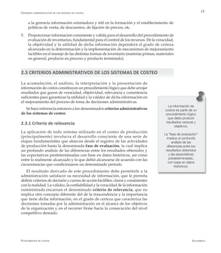 AlfaomegaFundamentos de costos
15
a la gerencia información orientadora y útil en la formación y el establecimiento de
políticas de venta, de descuentos, de fijación de precios, etc.
5.	 Proporcionar información consistente y válida para el desarrollo del procedimiento de
evaluación de inventarios, fundamental para el control de los recursos. De la veracidad,
la objetividad y la utilidad de dicha información dependerá el grado de certeza
alcanzado en la determinación y la implementación de mecanismos de mejoramiento
factibles en el manejo de las distintas formas de inventario (materias primas, materiales
en general, producto en proceso y producto terminado).
2.3 CRITERIOS ADMINISTRATIVOS DE LOS SISTEMAS DE COSTEO
La información de
costos es parte de un
procedimiento lógico
que debe producir
resultados veraces y
objetivos.
La “fase de evaluación”
implica un profundo
análisis de las
diferencias entre los
resultados obtenidos
y las expectativas
predeterminadas,
con base en datos
históricos.
La acumulación, el análisis, la interpretación y la presentación de
información de costos constituyen un procedimiento lógico que debe arrojar
resultados que gocen de veracidad, objetividad, relevancia y consistencia
suficientes para garantizar la utilidad y la validez de dicha información en
el mejoramiento del proceso de toma de decisiones administrativas.
Se hace referencia entonces a los denominados criterios administrativos
de los sistemas de costeo:
2.3.1 Criterio de relevancia
La aplicación de todo sistema utilizado en el costeo de producción
(principalmente) involucra el desarrollo consciente de una serie de
etapas fundamentales que abarcan desde el registro de las actividades
de producción hasta la denominada fase de evaluación, la cual implica
un profundo análisis de las diferencias entre los resultados obtenidos y
las expectativas predeterminadas con base en datos históricos, así como
entre lo realmente alcanzado y lo que debió alcanzarse de acuerdo con las
circunstancias que condicionaron un determinado período.
El resultado derivado de este procedimiento debe permitirle a la
administración satisfacer su necesidad de información, que le permita
definir criterios de decisión y cursos de acción factibles, claros y consistentes
con la realidad. La validez, la confiabilidad y la veracidad de la información
suministrada encarnan el denominado criterio de relevancia, que no
implica otro concepto diferente del de la trascendencia y la importancia
que tiene dicha información, en el grado de certeza que caracteriza las
decisiones tomadas por la administración en el alcance de los objetivos
de la organización y en el recorrer firme hacia la consecución del nivel
competitivo deseado.
Criterios administrativos de los sistemas de costeo
 