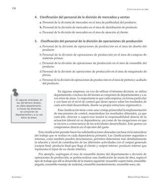 Alfaomega Hernán Pabón Barajas
150
4. Clasificación del personal de la división de mercadeo y ventas
a. Personal de la división de mercadeo en el área de publicidad del producto.
b. Personal de la división de mercadeo en el área de distribución de producto.
c. 	Personal de la división de mercadeo en el área de atención al cliente.
5. Clasificación del personal de la división de operaciones de producción
a.	Personal de la división de operaciones de producción en el área de diseño del
producto.
b.	Personal de la división de operaciones de producción en el área de compras de
materias primas.
c.	Personal de la división de operaciones de producción en el área de ensamble del
producto.
d.	Personal de la división de operaciones de producción en el área de maquinado de
piezas.
e.	Personal de la división de operaciones de producción en el área de pintura y acabado
del producto.
En algunas empresas, en vez de utilizar el término división, se utiliza
departamento, e incluso las divisiones se componen de departamentos y a su
vez éstos de áreas. Lo importante es que cada empresa, en forma particular
y con base en el nivel de control que desee ejercer sobre los resultados de
cada actividad desarrollada, diseñe su propia estructura organizativa.
Esta clasificación tiene como una ventaja primordial la implementación
de mecanismos de control, mejorándose los resultados obtenidos, ya que
cada jefe, director o supervisor tendrá la responsabilidad directa de la
actuación laboral en su dependencia, así como de las erogaciones en que
se incurra a consecuencia de las actividades desarrolladas. Esto genera un
compromiso directo en el ejecutor del gasto.
Esta clasificación permite hacer las subclasificaciones deseadas con base en la naturaleza
del trabajo que se realiza en cada dependencia primaria. Las clasificaciones segundas o
internas, como también pueden denominarse, permiten determinar más detalladamente
la relación y nivel de contribución de las diferentes actividades con el output generado
(output final: producto final que llega al cliente y output interno: producto interno que
representa el input de su cliente interno).
Por ejemplo, supóngase el área de ensamble dentro del departamento o división de
operaciones de producción, se podría realizar una clasificación de mano de obra, según el
tipo de trabajo que allí se desarrolle de la manera siguiente: ensamble-supervisión, ensamble-
pegado, ensamble-manejo de material, ensamble-mantenimiento, ensamble-aseo, etc.
Costos de mano de obra
En algunas empresas, en
vez del término división,
se utiliza departamento,
e incluso las divisiones
se componen de
departamentos y a su vez
éstos de áreas.
 