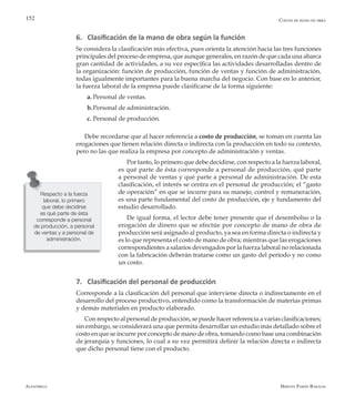 Alfaomega Hernán Pabón Barajas
152
6. Clasificación de la mano de obra según la función
Se considera la clasificación más efectiva, pues orienta la atención hacia las tres funciones
principales del proceso de empresa, que aunque generales, en razón de que cada una abarca
gran cantidad de actividades, a su vez específica las actividades desarrolladas dentro de
la organización: función de producción, función de ventas y función de administración,
todas igualmente importantes para la buena marcha del negocio. Con base en lo anterior,
la fuerza laboral de la empresa puede clasificarse de la forma siguiente:
a.	Personal de ventas.
b.	Personal de administración.
c. 	Personal de producción.
Debe recordarse que al hacer referencia a costo de producción, se toman en cuenta las
erogaciones que tienen relación directa o indirecta con la producción en todo su contexto,
pero no las que realiza la empresa por concepto de administración y ventas.
Por tanto, lo primero que debe decidirse, con respecto a la fuerza laboral,
es qué parte de ésta corresponde a personal de producción, qué parte
a personal de ventas y qué parte a personal de administración. De esta
clasificación, el interés se centra en el personal de producción; el “gasto
de operación” en que se incurre para su manejo, control y remuneración,
es una parte fundamental del costo de producción, eje y fundamento del
estudio desarrollado.
De igual forma, el lector debe tener presente que el desembolso o la
erogación de dinero que se efectúe por concepto de mano de obra de
producción será asignado al producto, ya sea en forma directa o indirecta y
es lo que representa el costo de mano de obra; mientras que las erogaciones
correspondientes a salarios devengados por la fuerza laboral no relacionada
con la fabricación deberán tratarse como un gasto del período y no como
un costo.
7. Clasificación del personal de producción
Corresponde a la clasificación del personal que interviene directa o indirectamente en el
desarrollo del proceso productivo, entendido como la transformación de materias primas
y demás materiales en producto elaborado.
Con respecto al personal de producción, se puede hacer referencia a varias clasificaciones;
sin embargo, se considerará una que permita desarrollar un estudio más detallado sobre el
costo en que se incurre por concepto de mano de obra, tomando como base una combinación
de jerarquía y funciones, lo cual a su vez permitirá definir la relación directa o indirecta
que dicho personal tiene con el producto.
Respecto a la fuerza
laboral, lo primero
que debe decidirse
es qué parte de ésta
corresponde a personal
de producción, a personal
de ventas y a personal de
administración.
Costos de mano de obra
 