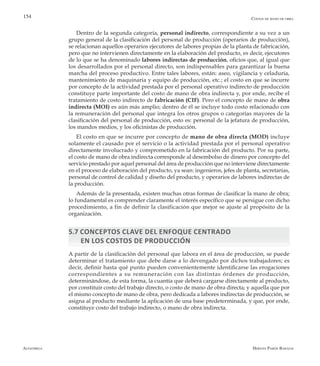 Alfaomega Hernán Pabón Barajas
154
Dentro de la segunda categoría, personal indirecto, correspondiente a su vez a un
grupo general de la clasificación del personal de producción (operarios de producción),
se relacionan aquellos operarios ejecutores de labores propias de la planta de fabricación,
pero que no intervienen directamente en la elaboración del producto, es decir, ejecutores
de lo que se ha denominado labores indirectas de producción, oficios que, al igual que
los desarrollados por el personal directo, son indispensables para garantizar la buena
marcha del proceso productivo. Entre tales labores, están: aseo, vigilancia y celaduría,
mantenimiento de maquinaria y equipo de producción, etc.; el costo en que se incurre
por concepto de la actividad prestada por el personal operativo indirecto de producción
constituye parte importante del costo de mano de obra indirecta y, por ende, recibe el
tratamiento de costo indirecto de fabricación (CIF). Pero el concepto de mano de obra
indirecta (MOI) es aún más amplio; dentro de él se incluye todo costo relacionado con
la remuneración del personal que integra los otros grupos o categorías mayores de la
clasificación del personal de producción, esto es: personal de la jefatura de producción,
los mandos medios, y los oficinistas de producción.
El costo en que se incurre por concepto de mano de obra directa (MOD) incluye
solamente el causado por el servicio o la actividad prestada por el personal operativo
directamente involucrado y comprometido en la fabricación del producto. Por su parte,
el costo de mano de obra indirecta corresponde al desembolso de dinero por concepto del
servicio prestado por aquel personal del área de producción que no interviene directamente
en el proceso de elaboración del producto, ya sean: ingenieros, jefes de planta, secretarias,
personal de control de calidad y diseño del producto, y operarios de labores indirectas de
la producción.
Además de la presentada, existen muchas otras formas de clasificar la mano de obra;
lo fundamental es comprender claramente el interés específico que se persigue con dicho
procedimiento, a fin de definir la clasificación que mejor se ajuste al propósito de la
organización.
5.7 Conceptos clave del enfoque centrado
en los costos de producción
A partir de la clasificación del personal que labora en el área de producción, se puede
determinar el tratamiento que debe darse a lo devengado por dichos trabajadores; es
decir, definir hasta qué punto pueden convenientemente identificarse las erogaciones
correspondientes a su remuneración con las distintas órdenes de producción,
determinándose, de esta forma, la cuantía que deberá cargarse directamente al producto,
por constituir costo del trabajo directo, o costo de mano de obra directa; y aquella que por
el mismo concepto de mano de obra, pero dedicada a labores indirectas de producción, se
asigna al producto mediante la aplicación de una base predeterminada, y que, por ende,
constituye costo del trabajo indirecto, o mano de obra indirecta.
Costos de mano de obra
 