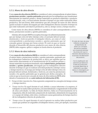 AlfaomegaFundamentos de costos
155
El costo de mano de obra
indirecta corresponde
al desembolso de
dinero por concepto
del servicio prestado
por el personal del área
de producción que no
interviene directamente en
el proceso de elaboración
del producto.
Con la clasificación del
personal que labora en
el área de producción,
se puede determinar el
tratamiento que debe
darse a lo devengado por
dichos trabajadores.
5.7.1. Mano de obra directa
Como mano de obra directa (MOD) se considera el valor correspondiente al salario básico,
prestaciones sociales y aportes patronales generado por los trabajadores que transforman
directamente las materias primas y demás materiales en producto elaborado o producto
manufacturado, sola y exclusivamente durante el tiempo en que están realizando labor
productiva. De esta forma, debe entenderse que del concepto de mano de obra directa
queda excluido el salario devengado por tales trabajadores directos durante el tiempo en
que están realizando actividad no productiva, esto es, tiempo ocioso y tiempo inactivo.
Como mano de obra directa (MOD) se considera el valor correspondiente a salario
básico, prestaciones sociales y aportes patronales.
Además,delconceptoMODseexceptúaelrecargoolasobrerremuneración
que por tiempo extra de labor (tiempo extra a la jornada laboral normal,
dominicales y festivos) percibe el trabajador directo, así como el valor
correspondiente a prestaciones sociales y aportes patronales que tal
concepto genere (recargo por horas extras). El costo en que se incurre
durante el desarrollo del proceso productivo por mano de obra directa
(MOD) debe cargarse, aplicar o asignar en forma directa al producto.
5.7.2 Mano de obra indirecta
Como mano de obra indirecta (MOI) se considera el valor correspondiente
al salario básico, prestaciones sociales y aportes patronales, generado por
los trabajadores indirectos de producción; es decir, por aquellos que no
intervienen directamente en la transformación de las materias primas y
demásmaterialesenproductoterminado,másel salariobásico,prestaciones
sociales y aportes parafiscales, devengado por los trabajadores directos
durante el tiempo en que no realizan actividad productiva (tiempo ocioso
y tiempo inactivo) y el recargo por tiempo extra de labor (tiempo extra a la
jornada laboral normal, dominicales y festivos), así como las prestaciones
sociales y los aportes patronales que se generen por dichos conceptos. Al
costo en que se incurre por concepto de mano de obra indirecta (MOI) debe
dársele el tratamiento de un costo indirecto de fabricación (CIF).
w Tiempo de labor improductiva. Esta expresión comprende los conceptos de tiempo ocioso
y tiempo inactivo.
w Tiempo inactivo: Es aquel durante el cual, debido a causas inherentes a la empresa, el
trabajador no realiza labor productiva, encomendándosela o asignándosele el desarrollo
de otras actividades. La falta de fluido eléctrico, fallas en el funcionamiento de la
maquinaria, falta de materiales, preparación de materiales, alistamiento de maquinaria
y/o equipo de trabajo, entre otras, constituyen causas generadoras de tiempo inactivo
de los trabajadores directos de producción.
w Tiempo ocioso: Es aquel durante el cual el operario no realiza labor productiva por
causas que podrían ser asignables al trabajador mismo, como, por ejemplo, reuniones
Conceptos clave del enfoque centrado en los costos de producción
 