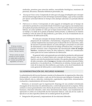 Alfaomega Hernán Pabón Barajas
156
sindicales, permisos para atención médica, necesidades fisiológicas, reuniones de
personal, descansos, llamadas telefónicas personales, etc.
w  Recargo por horas extras: Comprende el valor que se le paga al trabajador por concepto
del incremento legal sobre el valor del tiempo normal de trabajo, a que se hace acreedor
por ejercer actividad laboral en tiempo extra (tiempo adicional a la jornada laboral
normal).
w Diferencia en nómina: Corresponde al valor pagado al trabajador por el tiempo de
actividad no productiva consumido desde el instante en que ingresa a las instalaciones
de la planta de producción hasta que se ubica en su sitio de trabajo al inicio de la jornada
laboral, así como también el valor por el lapso transcurrido entre la suspensión de
su trabajo y la salida de la planta al finalizar dicha jornada. La diferencia en nómina
constituye costo de mano de obra indirecta y, por tanto, se le da el tratamiento de un
costo indirecto de fabricación (CIF).
El costo por concepto de tiempo dedicado por el trabajador directo a la
preparación de materiales y herramientas, maquinaria, equipo de trabajo
y demás implementos necesarios para el desarrollo de sus funciones, antes
de iniciarse la jornada laboral, así como del lapso consumido en actividad
de alistamiento y aseo del puesto de trabajo al finalizar ésta, conceptos que
pueden incluirse como componentes del denominado costo de tiempo
inactivo, constituyen mano de obra indirecta y deben ser considerados
como parte de los costos indirectos de fabricación.
En general, todo costo generado por actividad no productiva del personal
directo, esto es, el salario básico por concepto de tiempo ocioso y tiempo
inactivo, así como las prestaciones sociales y los aportes patronales derivados
de tales conceptos, más el recargo por tiempo extra (realicen durante él labor
productiva o no productiva), y la diferencia en nómina, forman parte del
costo de la mano de obra indirecta y, por tanto, se les da el tratamiento de
costo general de fabricación o costo indirecto de fabricación.
5.8 Administración del recurso humano
La administración del recurso humano consiste en la planeación, la organización, dirección,
el desarrollo y el control de todos y cada uno de los procesos que integran el manejo de la
fuerza laboral, esto es, selección, contratación, capacitación, supervisión, remuneración,
evaluación y mantenimiento del recurso humano.
Entonces, es necesario que la organización disponga de una unidad centralizada
encargada de las funciones de administración y control del personal de la empresa. Dicha
unidad se conoce generalmente como oficina de personal, relaciones industriales, recursos
humanos, relaciones laborales, entre otras denominaciones dadas, cuyo fundamento de
operación se centra en el desarrollo de tres funciones básicas, cada una de las cuales se
ejecuta en un área específica dentro de la unidad general de personal:
w Integración del personal y mejoramiento de las relaciones laborales.
Costos de mano de obra
El tiempo de labor
improductiva comprende
los conceptos de tiempo
ocioso y tiempo inactivo.
Tiempo ocioso es aquel
durante el cual el operario
no realiza labor productiva
por causas que podrían ser
asignables a él mismo.
 