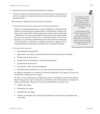 AlfaomegaFundamentos de costos
157
El recargo por horas
extras comprende el
valor que se le paga
al trabajador por el
incremento legal sobre el
valor del tiempo normal de
su trabajo.
La administración del
recurso humano consiste
en la planeación, la
organización, dirección, el
desarrollo y el control de
cada uno de los procesos
que integran el manejo de
la fuerza laboral.
w Capacitación y desarrollo del personal de la empresa.
w Costeo de mano de obra (personal de producción) y operaciones de
cálculo y registro de nómina (personal no relacionado con actividades
de producción).
Brevemente se definirá cada una de tales funciones:
1. Integración del personal y mejoramiento de relaciones laborales:
	 El área de relaciones laborales se ocupa de elaborar y administrar las
políticas y procedimientos relacionados con búsqueda, clasificación,
selección y contratación del personal de la empresa; de la definición
y difusión de las normas que rigen las relaciones obrero-patronales,
incluyendo aquellas relativas al comportamiento del recurso
humano, y las sanciones pertinentes para cada conducta no deseada.
A continuación se presenta un esquema sencillo de algunas de las
responsabilidades atribuidas a la función de relaciones laborales:
2. Vinculación de personal:
	 w Reclutamiento de personal.
	 w Aplicación de pruebas y desarrollo de entrevistas al personal reclutado.
	 w Verificación de referencias.
	 w Clasificación de resultados y selección de personal.
	 w Contratación de personal.
	 w Colocación e inducción del empleado.
	 w Procedimientos pertinentes en caso de renuncia por parte del empleado.
	 En algunas empresas a la unidad de relaciones laborales se le asigna la función de
evaluación y clasificación de cargos.
	 En otras, se ha conformado la unidad de salarios, encargada de tal procedimiento.
Bajo el supuesto de que la ejecución de dicha función corresponda a la unidad de
relaciones laborales, algunas de las responsabilidades al respecto, son:
	 w Análisis de cargos.
	 w Valoración de cargos.
	 w Clasificación de cargos.
	 w Diseño de métodos de evaluación de gestión (evaluación de desempeño del 	
	 personal).
Administración del recurso humano
 