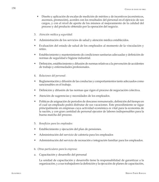 Alfaomega Hernán Pabón Barajas
158
w	Diseño y aplicación de escalas de medición de méritos y de incentivos (económicos,
ascensos, promoción), acordes con los resultados del personal en el ejercicio de sus
cargos, y con el nivel de aporte de los mismos al mejoramiento de la calidad del
proceso y del producto obtenido por la operación del negocio.
3.	 Atención médica y seguridad:
w	 Administración de los servicios de salud y atención médica establecidos.
w	 Evaluación del estado de salud de los empleados al momento de la vinculación y
retiro.
w	 Establecimiento y mantenimiento de condiciones sanitarias adecuadas y definición de
normas de seguridad e higiene industrial.
w	 Definición, establecimiento y difusión de normas relativas a la prevención de accidentes
de trabajo y enfermedades profesionales.
4.	 Relaciones del personal:
w	 Reglamentación y difusión de las conductas y comportamientos tanto adecuados como
sancionables en el trabajo.
w	 Definición y difusión de las normas que rigen el proceso de negociación colectiva.
w	 Atención de sugerencias y necesidades de los empleados.
w	 Políticas de asignación de períodos de descanso remunerado, definición del tiempo en
el cual un empleado podrá disfrutar de sus vacaciones. Este procedimiento se sigue
principalmente en empresas cuya actividad económica es vital para la economía de
la nación, y con gran cantidad de personal ejecutor de labores indispensables para la
buena marcha del proceso.
5.	 Beneficios para los empleados:
w	 Establecimiento y ejecución del plan de pensiones.
w	 Administración del servicio de cafetería para los empleados
w	 Administración del servicio de recreación e integración familiar para los empleados.
6. Otras particulares para la empresa:
a.	 Capacitación y desarrollo del personal
	 La unidad de capacitación y desarrollo tiene la responsabilidad de garantizar a la
organización, y a sus trabajadores la definición y la ejecución de planes de capacitación,
Costos de mano de obra
 