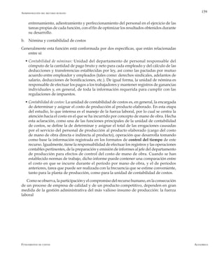 AlfaomegaFundamentos de costos
159
entrenamiento, adiestramiento y perfeccionamiento del personal en el ejercicio de las
tareas propias de cada función, con el fin de optimizar los resultados obtenidos durante
su desarrollo.
b.	 Nómina y contabilidad de costos
Generalmente esta función está conformada por dos específicas, que están relacionadas
entre sí:
w	Contabilidad de nóminas: Unidad del departamento de personal responsable del
cómputo de la cantidad de pago bruto y neto para cada empleado y del cálculo de las
deducciones y transferencias establecidas por ley, así como las pactadas por mutuo
acuerdo entre empleador y empleados (tales como: derechos sindicales, adelantos de
salario, deducciones de bonificaciones, etc.). De igual forma, la unidad de nómina es
responsable de efectuar los pagos a los trabajadores y mantener registros de ganancias
individuales y, en general, de toda la información requerida para cumplir con las
regulaciones de impuestos.
w	Contabilidad de costos: La unidad de contabilidad de costos es, en general, la encargada
de determinar y asignar el costo de producción al producto elaborado. En esta etapa
del estudio, lo que interesa es el manejo de la fuerza laboral, por lo cual se centra la
atención hacia el costo en el que se ha incurrido por concepto de mano de obra. Hecha
esta aclaración, como una de las funciones principales de la unidad de contabilidad
de costos, se define la de determinar y asignar el total de las erogaciones causadas
por el servicio del personal de producción al producto elaborado (cargo del costo
de mano de obra directa e indirecta al producto), operación que desarrolla tomando
como base la información registrada en los formatos de control del tiempo de este
recurso. Igualmente, tiene la responsabilidad de efectuar los registros y las operaciones
contables pertinentes, de la preparación y emisión de informes al jefe del departamento
de producción para efectos de control del costo de mano de obra. Cuando se han
establecido normas de trabajo, dicho informe puede contener una comparación entre
el costo en que se incurre durante el período por mano de obra, y el de períodos
anteriores, tarea que puede ser realizada con la frecuencia que se estime conveniente,
tanto para la planta de producción, como para la unidad de contabilidad de costos.
Como se observa, la participación y el compromiso del recurso humano, en la consecución
de un proceso de empresa de calidad y de un producto competitivo, dependen en gran
medida de la gestión administrativa del más valioso insumo de producción: la fuerza
laboral
Administración del recurso humano
 