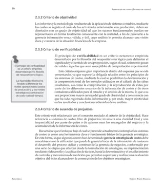 Alfaomega Hernán Pabón Barajas
16
El principio de verificabilidad
es un criterio empirista
desarrollado por la filosofía
del neopositivismo lógico.
La rigurosidad técnica ha
llevado a diferenciar los
niveles operacionales (costos
de producción), y los niveles
estratégicos (combinación
de costo-calidad-tiempo).
2.3.2 Criterio de objetividad
Los informes y la metodología resultantes de la aplicación de sistemas contables, mediante
los cuales se registra el costo de las actividades relacionadas con producción, deben ser
diseñados con un grado de objetividad tal que los sucesos fundamentales puedan ser
representados en forma totalmente consecuente con la realidad, a fin de proveerle a la
gerencia información veraz, válida, y útil, cuyo análisis le permita alcanzar una visión
clara y concreta de la situación financiera de la empresa.
2.3.3 Criterio de verificabilidad
El principio de verificabilidad es un criterio netamente empirista
desarrollado por la filosofía del neopositivismo lógico para delimitar el
significado y el sentido de una proposición, según el cual, solamente gozan
de validez aquellas que sean susceptibles de comprobación experimental.
Este criterio adquiere gran importancia dentro del esquema que se está
presentando, ya que supone la obligada relación entre los principios de
los sistemas de costeo, mediante la cual se posibilitan la determinación y
la comprensión total de los métodos utilizados en el cálculo de las cifras
resultantes, así como la comprobación y la reproducción de éstas por
parte de los diferentes usuarios de la información de costos y de otros
contadores calificados para el estudio y el análisis de la misma, lo que a su
vez proporciona mayor certeza del grado de objetividad y consistencia con
que ha sido registrada dicha información y, por ende, mayor efectividad
en los resultados y conclusiones obtenidas de su análisis.
2.3.4 Criterio de ausencia de prejuicios
Este criterio está relacionado con el concepto asociado al criterio de la objetividad. Hace
referencia a sistemas de costeo libre de prejuicios; involucra una claridad total y una
imparcialidad por parte de quien o de quienes sean los encargados del registro y la
acumulación de la información de costos.
Recuérdese que el enfoque bajo el cual se pretende actualmente contemplar los sistemas
de costeo es como una herramienta clave y fundamento básico de la gerencia estratégica.
De esta forma, lo que algunos autores han denominado gerencia estratégica de costos debe
concebirse como la utilización que pueda la gerencia hacer de la información de costos en
el desarrollo del proceso cíclico y continuo de la gerencia de negocios, conformado por
una serie de etapas que abarcan desde la formulación de estrategias, su implementación
mediante el desarrollo y la aplicación de tácticas, hasta la determinación y el establecimiento
de controles y mecanismos de medición que permitan supervisar y realizar una evaluación
objetiva del éxito alcanzado en la consecución de los objetivos estratégicos.
Agregación de costos (Sistemas de costeo)
 