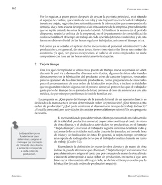 Alfaomega Hernán Pabón Barajas
162
	 Por lo regular, a pocos pasos después de cruzar la portería principal, está situado
el equipo de control, que consta de un reloj y un dispositivo en el cual el trabajador
inserta su tarjeta, registrándose automáticamente la información que corresponde a la
semana, día y hora exacta de ingreso a las instalaciones de la empresa, procedimiento
que se repite cuando termina la jornada laboral. Al finalizar la semana (o el período
dispuesto, según la política de la empresa), en el departamento de contabilidad de
costos se totalizará el tiempo de trabajo de cada operario (directo e indirecto), y de esta
forma se obtiene el total de las horas regulares trabajadas, así como el tiempo extra.
	 Tal como ya se señaló, el aplicar dicho mecanismo al personal administrativo de
producción y, en general, de otras áreas, tiene como único fin llevar un control de
asistencia, ya que, con pocas excepciones, el salario de estos empleados no suele
computarse con base en las horas estrictamente trabajadas.
2.	 Tarjeta tiempo
	 Una vez que el empleado se ubica en su puesto de trabajo, inicia su jornada de labor,
durante la cual va a desarrollar diversas actividades, algunas de éstas relacionadas
directamente con la fabricación del producto; otras de carácter logístico, necesarias
para la ejecución de las directamente productivas, como: preparación de materiales
para el procesamiento de una orden de fabricación específica; e incluso actividades
que no guardan relación alguna con el proceso como tal, pero en las que el trabajador
gasta parte del tiempo de su jornada de labor, como es el caso de asistencia a una cita
médica, de permiso por problemas de índole familiar, etc.
La pregunta es: ¿Qué parte del tiempo de la jornada laboral de un operario directo es
dedicado a la manufactura de una determinada orden de producción? ¿Qué tiempo a otra
orden de producción? ¿Qué parte conforma el denominado tiempo de trabajo indirecto?
¿Y cuál la consumida en actividades de carácter personal (tiempo ocioso)? Es una pregunta
necesaria.
El medio utilizado para determinar el tiempo consumido en el desarrollo
de la actividad productiva como tal, cuyo costo constituye el costo de mano
de obra directa, y el dedicado a actividades no productivas, es el formato
“Tarjeta tiempo”, en el cual el trabajador registra en forma detallada todas y
cada una de las actividades realizadas durante las jornadas, así como la hora
de inicio y de finalización de éstas. En general, la tarjeta tiempo constituye
una especie de radiografía de lo que el trabajador realiza durante su turno
de trabajo (Cuadro 5.2).
Recordando la definición de mano de obra directa y de mano de obra
indirecta, puede afirmarse que el formato “Tarjeta tiempo” es fundamental
para determinar y asignar el costo que por concepto de mano de obra directa
e indirecta corresponde a cada orden de producción, en razón a que, con
base en la información allí registrada, se define el tiempo exacto que la
fabricación de cada orden de producción requirió.
La tarjeta tiempo es
fundamental para
determinar y asignar el
costo que por concepto
de mano de obra directa
e indirecta corresponde
a cada orden de
producción.
Costos de mano de obra
 