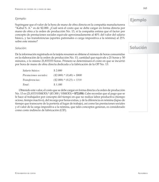 AlfaomegaFundamentos de costos
165
Ejemplo:
Supóngase que el valor de la hora de mano de obra directa en la compañía manufacturera
“Kabul S. A.” es de $2.000. ¿Cuál será el costo que se debe cargar en forma directa por
mano de obra a la orden de producción No. 13, si la compañía estima que el factor por
concepto de prestaciones sociales equivale aproximadamente al 40% del valor del salario
básico, y las transferencias (aportes patronales o carga impositiva a la nómina) al 25%
sobre este mismo?
Solución:
De la información registrada en la tarjeta resumen se obtiene el número de horas consumidas
en la elaboración de la orden de producción No. 13, cantidad que equivale a 21 horas y 50
minutos, o lo mismo 21,833333 horas. Primero se determinará el costo en que se incurrió
por hora de mano de obra directa dedicada a la fabricación de la OP No. 13:
Salario básico: 	 	 $ 2.000
Prestaciones sociales:   	 ($2.000) * (0,40) = $800
Transferencias: 	 	 ($2.000) * (0,25) = $500
Total: 	 	 	 $ 3.300
Obtenido este valor, el costo que se debe cargar en forma directa a la orden de producción
No. 13 es (21,8333 HMOD) * ($3.300 / HMOD) = $72.050. Cabe recordar que al pago que se
le hace al trabajador por concepto del tiempo en que no realiza labor productiva (tiempo
ocioso, tiempo inactivo), del recargo por horas extras, y de la diferencia en nómina (lapso de
tiempo que transcurre de la portería al lugar de trabajo), así como las prestaciones sociales
y el valor de la carga impositiva a la nómina, que tales conceptos generan, es considerado
como costo indirecto de fabricación (CIF).
Formatos de control de la mano de obra
Ejemplo
Solución
 