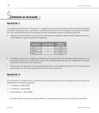 Alfaomega Hernán Pabón Barajas
166
Ejercicio No. 1:
La compañía manufacturera “Flemoxim S.A.” le garantiza a su personal de mano de obra de fabricación directa
una tarifa estándar por hora equivalente a $2.300 por producción de 100 unidades de producto Flexoplus.
Por cada unidad adicional por hora producida sobre el promedio diario, el empleado gana $30.
a.	 Calcular los salarios diarios a que se hacen acreedores los empleados Alberto Mejía, Benjamín Herrera y
Carlos Bejarano, según la información siguiente:
EJERCICIOS DE APLICACIÓN
Empleado Horas trabajadas
Unidades
producidas
Alberto 8 1.446
Benjamín 8 1.250
Carlos 7 1.054
b.	 Considera usted que las unidades producidas por los empleados más eficientes deben costearse a una
tasa distinta de la que se utiliza para costear las unidades producidas por los trabajadores de menor
rendimiento (menor nivel de eficiencia)?
c.	 Debe darse a las ganancias de la bonificación de $30 un trato distinto del que se da a las ganancias
garantizadas por hora, para propósitos del costeo de los productos?
Ejercicio No. 2:
En una fábrica de confecciones el personal directo de producción está conformado por diez operarias
distribuidas de la manera siguiente:
w	1 cortadora salario $400
w	7 costureras salario $380
w	2 planchadoras salario $360
Los totales diarios de tiempo correspondientes a cada operaria durante el mes de julio son conocidos:
Costos de mano de obra
 