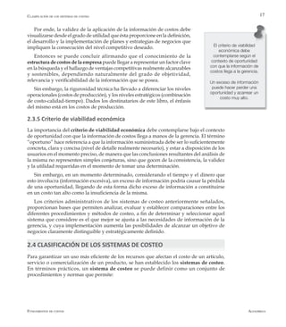 AlfaomegaFundamentos de costos
17
Por ende, la validez de la aplicación de la información de costos debe
visualizarse desde el grado de utilidad que ésta proporcione en la definición,
el desarrollo y la implementación de planes y estrategias de negocios que
impliquen la consecución del nivel competitivo deseado.
Entonces se puede concluir afirmando que el conocimiento de la
estructura de costos de la empresa puede llegar a representar un factor clave
en la búsqueda y el hallazgo de ventajas competitivas realmente alcanzables
y sostenibles, dependiendo naturalmente del grado de objetividad,
relevancia y verificabilidad de la información que se posea.
Sin embargo, la rigurosidad técnica ha llevado a diferenciar los niveles
operacionales (costos de producción), y los niveles estratégicos (combinación
de costo-calidad-tiempo). Dados los destinatarios de este libro, el énfasis
del mismo está en los costos de producción.
2.3.5 Criterio de viabilidad económica
La importancia del criterio de viabilidad económica debe contemplarse bajo el contexto
de oportunidad con que la información de costos llega a manos de la gerencia. El término
“oportuno” hace referencia a que la información suministrada debe ser lo suficientemente
concreta, clara y concisa (nivel de detalle realmente necesario), y estar a disposición de los
usuarios en el momento preciso, de manera que las conclusiones resultantes del análisis de
la misma no representen simples conjeturas, sino que gocen de la consistencia, la validez
y la utilidad requeridas en el momento de tomar una determinación.
Sin embargo, en un momento determinado, considerando el tiempo y el dinero que
esto involucra (información excesiva), un exceso de información podría causar la pérdida
de una oportunidad, llegando de esta forma dicho exceso de información a constituirse
en un costo tan alto como la insuficiencia de la misma.
Los criterios administrativos de los sistemas de costeo anteriormente señalados,
proporcionan bases que permiten analizar, evaluar y establecer comparaciones entre los
diferentes procedimientos y métodos de costeo, a fin de determinar y seleccionar aquel
sistema que considere es el que mejor se ajusta a las necesidades de información de la
gerencia, y cuya implementación aumenta las posibilidades de alcanzar un objetivo de
negocios claramente distinguible y estratégicamente definido.
2.4 CLASIFICACIÓN DE LOS SISTEMAS DE COSTEO
Para garantizar un uso más eficiente de los recursos que afectan el costo de un artículo,
servicio o comercialización de un producto, se han establecido los sistemas de costeo.
En términos prácticos, un sistema de costeo se puede definir como un conjunto de
procedimientos y normas que permite:
El criterio de viabilidad
económica debe
contemplarse según el
contexto de oportunidad
con que la información de
costos llega a la gerencia.
Un exceso de información
puede hacer perder una
oportunidad y acarrear un
costo muy alto.
Clasificación de los sistemas de costeo
 