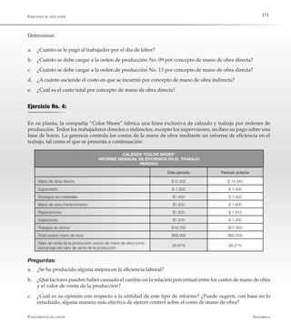 AlfaomegaFundamentos de costos
171
Determinar:
a.	 ¿Cuánto se le pagó al trabajador por el día de labor?
b.	 ¿Cuánto se debe cargar a la orden de producción No. 09 por concepto de mano de obra directa?
c.	 ¿Cuánto se debe cargar a la orden de producción No. 13 por concepto de mano de obra directa?
d.	 ¿A cuánto asciende el costo en que se incurrió por concepto de mano de obra indirecta?
e.	 ¿Cuál es el costo total por concepto de mano de obra directa?
Ejercicio No. 4:
En su planta, la compañía “Color Shoes” fabrica una línea exclusiva de calzado y trabaja por órdenes de
producción. Todos los trabajadores directos e indirectos, excepto los supervisores, reciben su pago sobre una
base de horas. La gerencia controla los costos de la mano de obra mediante un informe de eficiencia en el
trabajo, tal como el que se presenta a continuación:
CALZADO “COLOR SHOES”
INFORME MENSUAL DE EFICIENCIA EN EL TRABAJO
PERÍODO
Este período Período anterior
Mano de obra directa $12.200 $ 14.040
Supervisión $ 1.500 $ 1.500
Encargos de materiales $1.400 $ 1.550
Mano de obra mantenimiento $1.600 $ 1.600
Reparaciones $1.800 $ 1.910
Inspectores $1.200 $ 1.200
Trabajos de oficina $19.700 $21.800
Total costos mano de obra $68.000 $83.000
Valor de venta de la producción costos de mano de obra como
porcentaje del valor de venta de la producción
28,97% 26,27%
Ejercicios de aplicación
Preguntas:
a.	 ¿Se ha producido alguna mejora en la eficiencia laboral?
b.	 ¿Qué factores pueden haber causado el cambio en la relación porcentual entre los costos de mano de obra
y el valor de venta de la producción?
c.	 ¿Cuál es su opinión con respecto a la utilidad de este tipo de informe? ¿Puede sugerir, con base en lo
estudiado, alguna manera más efectiva de ejercer control sobre el costo de mano de obra?
 