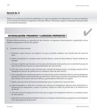 Alfaomega Hernán Pabón Barajas
172
El lector debe encontrarse en capacidad de dar solución a la siguiente Autoevaluación, cumpliendo con los
objetivos propuestos al inicio del capítulo:
I.	 Conteste en forma correcta:
a.	Enumere cuatro factores con respecto a lo que es posible establecer una clasificación de mano de
obra.
b.	Defina claramente los conceptos mano de obra directa y mano de obra indirecta. Ilustre mediante un
ejemplo.
c.	¿En una compañía qué funciones son las más estrechamente relacionadas con el control de la mano de
obra? Describa brevemente las responsabilidades de cada función.
d.	¿Por qué razón el costo en que se incurre por concepto de tiempo ocioso y de tiempo inactivo de los
trabajadores directos de producción no constituye mano de obra directa?
e.	Una compañía está considerando aplicar un sistema de incentivos laborales bajo el cual los trabajadores
ganarían el 100 por ciento del tiempo que ahorraran. Puesto que la empresa no participa de los ahorros
que resultan de la mayor eficiencia laboral, ¿qué beneficios obtendría con el plan?
f.	 Defina cada uno de los formatos fundamentales para el control de la mano de obra.
g.	¿Qué tratamiento se debe dar al tiempo que utilizan los trabajadores directos para alistamiento y
preparación de maquinaria, cuando se produce cambio de orden de producción o de referencia de
producto?
h.	¿Por qué razón el recargo por horas extras que se paga a los trabajadores directos no constituye mano
de obra directa?
i.	 ¿Qué información fundamental debe incluirse en el registro individual que se prepara de cada trabajador
en el departamento de personal?
AUTOEVALUACIÓN: PREGUNTAS Y EJERCICIOS PROPUESTOS
Costos de mano de obra
Ejercicio No. 5:
Elabore un cuadro que muestre las similitudes (= en qué son iguales) y las diferencias (= en qué son distintos)
en los sistemas de nómina enArgentina, Colombia, México, Venezuela y según los estándares internacionales
de información financiera.
 