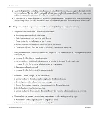 AlfaomegaFundamentos de costos
173
j.	 ¿Cuando lo pagado a los trabajadores directos de acuerdo con la información registrada en el formato
correspondiente, “Tarjeta reloj”, no coincide a lo cargado a cada orden de producción con base en las
tarjetas tiempo, qué tratamiento debe darse a esta diferencia?
k.	¿Cómo afectan el costo del producto las deducciones por nómina que se hacen a los trabajadores de
producción por concepto de cuotas sindicales, afiliaciones deportivas, libranzas y otros descuentos?
II.	 Marque con una X la respuesta que considere correcta (sólo hay una respuesta correcta).
1.	Las prestaciones sociales en Colombia se consideran:
	 a. Siempre como mano de obra indirecta.
	 b. En todo momento como mano de obra directa.
	 c. Como gastos del período siempre que ocurran.
	 d. Como carga fabril en cualquier momento que se presenten.
	 e. Como mano de obra directa e indirecta, según el concepto que las genere.
2.	El segundo elemento fundamental del costo de producción, en el sistema de costos por órdenes de
fabricación, es:
	 a. La mano de obra directa predeterminada.
	 b. Las prestaciones sociales y los impuestos a la nómina de la mano de obra indirecta.
	 c. La mano de obra del personal administrativo de producción.
	 d. La mano de obra directa real.
	 e. La mano de obra del personal de mantenimiento.
3.	El formato “Tarjeta tiempo” es una medida de:
	 a. Control exclusivo del salario de los empleados de administración.
	 b. Control preferencial sobre el salario de los supervisores.
	 c. Control de costos en los que se incurre por concepto de materia prima.
	 d. Control de tiempo en la mano de obra.
	 e. Control exclusivo de los salarios de vendedores y del personal administrativo de la empresa.
4.	El uso de las provisiones, en materia de prestaciones sociales, es importante porque:
	 a. Aumenta los costos de producción de un período a otro.
	 b. Disminuye los costos de la mano de obra directa.
Autoevaluación
 