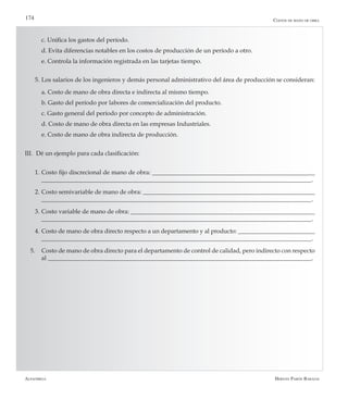 Alfaomega Hernán Pabón Barajas
174
	 c. Unifica los gastos del período.
	 d. Evita diferencias notables en los costos de producción de un período a otro.
	 e. Controla la información registrada en las tarjetas tiempo.
5.	Los salarios de los ingenieros y demás personal administrativo del área de producción se consideran:
	 a. Costo de mano de obra directa e indirecta al mismo tiempo.
	 b. Gasto del período por labores de comercialización del producto.
	 c. Gasto general del período por concepto de administración.
	 d. Costo de mano de obra directa en las empresas Industriales.
	 e. Costo de mano de obra indirecta de producción.
III.	 Dé un ejemplo para cada clasificación:
1.	Costo fijo discrecional de mano de obra: _____________________________________________________
________________________________________________________________________________________.
2.	Costo semivariable de mano de obra: ________________________________________________________
________________________________________________________________________________________.
3.	Costo variable de mano de obra: ____________________________________________________________
________________________________________________________________________________________.
4.	Costo de mano de obra directo respecto a un departamento y al producto: _________________________
________________________________________________________________________________________.
5.	 Costo de mano de obra directo para el departamento de control de calidad, pero indirecto con respecto
al ______________________________________________________________________________________.
Costos de mano de obra
 
