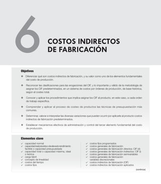 Elementos clave
v Diferenciar qué son costos indirectos de fabricación, y su valor como uno de los elementos fundamentales
del costo de producción.
v 	 Reconocer las clasificaciones para las erogaciones del CIF, y lo importante y válido de la metodología de
asignar los CIF predeterminados, en un sistema de costos por órdenes de producción, de base histórica,
según el costeo total.
v 	 Conocer y aplicar los procedimientos que implica asignar los CIF al producto, en este caso, a cada orden
de trabajo específica.
v 	 Comprender y aplicar al proceso de costeo de productos las técnicas de presupuestación más
comunes.
v 	 Determinar, valorar e interpretar las diversas variaciones que pueden ocurrir por aplicarle al producto costos
indirectos de fabricación predeterminados.
v 	 Establecer mecanismos efectivos de administración y control del tercer elemento fundamental del costo
de producción.
Objetivos
4	 capacidad normal
4	 capacidadrealprevistaodeelevadorendimiento
factible o capacidad presupuestada
4	 capacidad total o capacidad máxima, ideal
o teórica
4	 carga fabril
4	 concepto de linealidad
4	 costos del tiempo
4	 costos fijos
4	 costos fijos programados
4	 costos generales de fabricación
4	 costos generales de fabricación directos: CIF (d)
4	 costos generales de fabricación indirectos: CIF (i)
4	 costos generales de fabricación semivariables
4	 costos generales de fabricación
	 variables discrecionales
4	 costos indirectos de fabricación (CIF)
4	 costos indirectos de fabricación aplicados
COSTOS INDIRECTOS
DE FABRICACIÓN
(continúa)
 