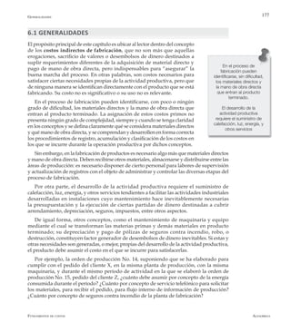 AlfaomegaFundamentos de costos
177
6.1 GENERALIDADES
El propósito principal de este capítulo es ubicar al lector dentro del concepto
de los costos indirectos de fabricación, que no son más que aquellas
erogaciones, sacrificio de valores o desembolsos de dinero destinados a
suplir requerimientos diferentes de la adquisición de material directo y
pago de mano de obra directa, pero indispensables para “asegurar” la
buena marcha del proceso. En otras palabras, son costos necesarios para
satisfacer ciertas necesidades propias de la actividad productiva, pero que
de ninguna manera se identifican directamente con el producto que se está
fabricando. Su costo no es significativo o su uso no es relevante.
En el proceso de fabricación pueden identificarse, con poco o ningún
grado de dificultad, los materiales directos y la mano de obra directa que
entran al producto terminado. La asignación de estos costos primos no
presenta ningún grado de complejidad, siempre y cuando se tenga claridad
en los conceptos y se defina claramente qué se considera materiales directos
y qué mano de obra directa, y se comprendan y desarrollen en forma correcta
los procedimientos de registro, acumulación y clasificación de los costos en
los que se incurre durante la operación productiva por dichos conceptos.
Sin embargo, en la fabricación de productos es necesario algo más que materiales directos
y mano de obra directa. Deben recibirse otros materiales, almacenarse y distribuirse entre las
áreas de producción: es necesario disponer de cierto personal para labores de supervisión
y actualización de registros con el objeto de administrar y controlar las diversas etapas del
proceso de fabricación.
Por otra parte, el desarrollo de la actividad productiva requiere el suministro de
calefacción, luz, energía, y otros servicios tendientes a facilitar las actividades industriales
desarrolladas en instalaciones cuyo mantenimiento hace inevitablemente necesarias
la presupuestación y la ejecución de ciertas partidas de dinero destinadas a cubrir
arrendamiento, depreciación, seguros, impuestos, entre otros aspectos.
De igual forma, otros conceptos, como el mantenimiento de maquinaria y equipo
mediante el cual se transforman las materias primas y demás materiales en producto
terminado; su depreciación y pago de pólizas de seguros contra incendio, robo, o
destrucción, constituyen factor generador de desembolsos de dinero inevitables. Si estas y
otras necesidades son generadas, o mejor, propias del desarrollo de la actividad productiva,
el producto debe asumir el costo en el que se incurre para satisfacerlas.
Por ejemplo, la orden de producción No. 14, suponiendo que se ha elaborado para
cumplir con el pedido del cliente X, en la misma planta de producción, con la misma
maquinaria, y durante el mismo período de actividad en la que se elaboró la orden de
producción No. 15, pedido del cliente Z, ¿cuánto debe asumir por concepto de la energía
consumida durante el período? ¿Cuánto por concepto de servicio telefónico para solicitar
los materiales, para recibir el pedido, para flujo interno de información de producción?
¿Cuánto por concepto de seguros contra incendio de la planta de fabricación?
En el proceso de
fabricación pueden
identificarse, sin dificultad,
los materiales directos y
la mano de obra directa
que entran al producto
terminado.
El desarrollo de la
actividad productiva
requiere el suministro de
calefacción, luz, energía, y
otros servicios
Generalidades
 