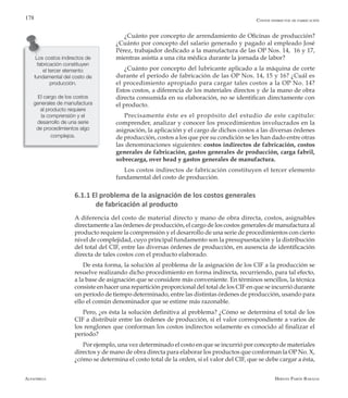 Alfaomega Hernán Pabón Barajas
178
¿Cuánto por concepto de arrendamiento de Oficinas de producción?
¿Cuánto por concepto del salario generado y pagado al empleado José
Pérez, trabajador dedicado a la manufactura de las OP Nos. 14, 16 y 17,
mientras asistía a una cita médica durante la jornada de labor?
¿Cuánto por concepto del lubricante aplicado a la máquina de corte
durante el período de fabricación de las OP Nos. 14, 15 y 16? ¿Cuál es
el procedimiento apropiado para cargar tales costos a la OP No. 14?
Estos costos, a diferencia de los materiales directos y de la mano de obra
directa consumida en su elaboración, no se identifican directamente con
el producto.
Precisamente éste es el propósito del estudio de este capítulo:
comprender, analizar y conocer los procedimientos involucrados en la
asignación, la aplicación y el cargo de dichos costos a las diversas órdenes
de producción, costos a los que por su condición se les han dado entre otras
las denominaciones siguientes: costos indirectos de fabricación, costos
generales de fabricación, gastos generales de producción, carga fabril,
sobrecarga, over head y gastos generales de manufactura.
Los costos indirectos de fabricación constituyen el tercer elemento
fundamental del costo de producción.
6.1.1 El problema de la asignación de los costos generales
	 de fabricación al producto
A diferencia del costo de material directo y mano de obra directa, costos, asignables
directamente a las órdenes de producción, el cargo de los costos generales de manufactura al
producto requiere la comprensión y el desarrollo de una serie de procedimientos con cierto
nivel de complejidad, cuyo principal fundamento son la presupuestación y la distribución
del total del CIF, entre las diversas órdenes de producción, en ausencia de identificación
directa de tales costos con el producto elaborado.
De esta forma, la solución al problema de la asignación de los CIF a la producción se
resuelve realizando dicho procedimiento en forma indirecta, recurriendo, para tal efecto,
a la base de asignación que se considere más conveniente. En términos sencillos, la técnica
consiste en hacer una repartición proporcional del total de los CIF en que se incurrió durante
un período de tiempo determinado, entre las distintas órdenes de producción, usando para
ello el común denominador que se estime más razonable.
Pero, ¿es ésta la solución definitiva al problema? ¿Cómo se determina el total de los
CIF a distribuir entre las órdenes de producción, si el valor correspondiente a varios de
los renglones que conforman los costos indirectos solamente es conocido al finalizar el
período?
Por ejemplo, una vez determinado el costo en que se incurrió por concepto de materiales
directos y de mano de obra directa para elaborar los productos que conforman la OP No. X,
¿cómo se determina el costo total de la orden, si el valor del CIF, que se debe cargar a ésta,
Los costos indirectos de
fabricación constituyen
el tercer elemento
fundamental del costo de
producción.
El cargo de los costos
generales de manufactura
al producto requiere
la comprensión y el
desarrollo de una serie
de procedimientos algo
complejos.
Costos indirectos de fabricación
 