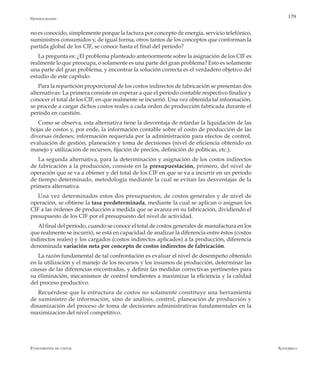 AlfaomegaFundamentos de costos
179
no es conocido, simplemente porque la factura por concepto de energía, servicio telefónico,
suministros consumidos y, de igual forma, otros tantos de los conceptos que conforman la
partida global de los CIF, se conoce hasta el final del período?
La pregunta es: ¿El problema planteado anteriormente sobre la asignación de los CIF es
realmente lo que preocupa, o solamente es una parte del gran problema? Esto es solamente
una parte del gran problema, y encontrar la solución correcta es el verdadero objetivo del
estudio de este capítulo.
Para la repartición proporcional de los costos indirectos de fabricación se presentan dos
alternativas: La primera consiste en esperar a que el período contable respectivo finalice y
conocer el total de los CIF, en que realmente se incurrió. Una vez obtenida tal información,
se procede a cargar dichos costos reales a cada orden de producción fabricada durante el
período en cuestión.
Como se observa, esta alternativa tiene la desventaja de retardar la liquidación de las
hojas de costos y, por ende, la información contable sobre el costo de producción de las
diversas órdenes; información requerida por la administración para efectos de control,
evaluación de gestión, planeación y toma de decisiones (nivel de eficiencia obtenido en
manejo y utilización de recursos, fijación de precios, definición de políticas, etc.).
La segunda alternativa, para la determinación y asignación de los costos indirectos
de fabricación a la producción, consiste en la presupuestación, primero, del nivel de
operación que se va a obtener y del total de los CIF en que se va a incurrir en un período
de tiempo determinado, metodología mediante la cual se evitan las desventajas de la
primera alternativa.
Una vez determinados estos dos presupuestos, de costos generales y de nivel de
operación, se obtiene la tasa predeterminada, mediante la cual se aplican o asignan los
CIF a las órdenes de producción a medida que se avanza en su fabricación, dividiendo el
presupuesto de los CIF por el presupuesto del nivel de actividad.
Al final del período, cuando se conoce el total de costos generales de manufactura en los
que realmente se incurrió, se está en capacidad de analizar la diferencia entre éstos (costos
indirectos reales) y los cargados (costos indirectos aplicados) a la producción, diferencia
denominada variación neta por concepto de costos indirectos de fabricación.
La razón fundamental de tal confrontación es evaluar el nivel de desempeño obtenido
en la utilización y el manejo de los recursos y los insumos de producción, determinar las
causas de las diferencias encontradas, y definir las medidas correctivas pertinentes para
su eliminación, mecanismos de control tendientes a maximizar la eficiencia y la calidad
del proceso productivo.
Recuérdese que la estructura de costos no solamente constituye una herramienta
de suministro de información, sino de análisis, control, planeación de producción y
dinamización del proceso de toma de decisiones administrativas fundamentales en la
maximización del nivel competitivo.
Generalidades
 