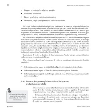 Alfaomega Hernán Pabón Barajas
18
w	 Conocer el costo del producto o servicio
w	 Valorar los inventarios
w	 Ejercer un efectivo control administrativo
w	 Dinamizar y agilizar el proceso de toma de decisiones
En razón de la complejidad del proceso productivo se ha dado mayor énfasis en los
sistemas de costos para empresas manufactureras, que para las de servicio y comerciales.
La metodología relativa a los sistemas de costeo desarrollada en el texto de consulta que
se presenta se enfoca esencialmente a las empresas productoras de bienes, aclarando que
su aplicabilidad encaja perfectamente en las otras referidas (de servicios y comerciales).
En el caso de las empresas comercializadoras cuya actividad se fundamenta en comprar
mercancías que posteriormente venden con un mínimo de transformaciones, el manejo
de los inventarios constituye el factor crítico para la determinación del costo; mientras
que para las de servicio tal factor está representado por el uso de la mano de obra. De
cualquier forma, los dos fundamentos señalados, manejo de inventarios y uso de mano
de obra, se estudiarán ampliamente en las empresas manufactureras, siendo aplicables las
recomendaciones relativas a su análisis, administración y control, en todas las empresas
independientemente de la actividad desarrollada.
Los sistemas de costeo se clasifican de diversas maneras. Aquí se recogen los más utilizados
en las empresas productoras de bienes.
Una primera clasificación de los sistemas de costeo se considera según los puntos de vista
siguientes:
w	 Sistemas de costeo según la modalidad del proceso productivo desarrollado.
w	 Sistemas de costeo según la clase de costos que se carguen al producto.
w	 ­Sistemas de costeo según la metodología utilizada en la determinación y el tratamiento
de los costos fijos.
2.4.1 Sistemas de costeo según la modalidad del proceso
productivo desarrollado
Estossistemasdecosteosefundamentanenlaacumulacióndelainformación
acerca de costos en forma sistemática. Los costos se registran de manera que
proporcionen una base sólida para planeación, análisis y control.
En la acumulación del costo se han definido dos enfoques primordiales:
costos por órdenes de trabajo y costos por procesos, enfoques que dan origen
a los denominados sistemas de costos por órdenes de producción y sistemas
de costos por procesos, respectivamente.
Los sistemas de costeo se
basan en la acumulación
sistemática de información
sobre costos.
Agregación de costos (Sistemas de costeo)
 
