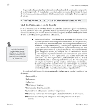 Alfaomega Hernán Pabón Barajas
180
En general, se ha descrito el procedimiento involucrado en la determinación y asignación
de los costos generales de manufactura al producto, bajo un sistema de costos por órdenes
de producción. Antes de adentrar en detalles, es necesario contemplar diversos aspectos
de interés.
6.2 CLASIFICACIÓN DE LOS COSTOS INDIRECTOS DE FABRICACIÓN
6.2.1 Clasificación por el objeto de costo
Se da la denominación de objeto al destino de los fondos utilizados o que se van a utilizar,
es decir, a la razón o el factor generador de tales desembolsos. Según el objeto, los costos
indirectos de fabricación pueden clasificarse en tres categorías: materiales indirectos, mano
de obra indirecta y costos generales de fabricación.
w Materiales indirectos: Como materiales indirectos se clasifican todos
aquellosquesiendonecesariosparaeldesarrollodelprocesoproductivo,
no se identifican directamente con el producto que se está fabricando,
tienen un valor poco relevante y/o un uso poco significativo. Dentro
de esta clasificación también se incluyen aquellos materiales que si bien
participan directamente en el procesamiento del producto, formando
parte integral del mismo, no cumplen con las características de uso
y valor requeridas para ser considerados como directos, pues su uso
dentro del proceso es poco significativo, y su cuantía irrelevante. (Al
considerar “uso poco significativo”, se hace referencia a una menor
cantidad utilizada de material para la fabricación del producto, pero
en ningún momento a que su nivel de importancia sea mínimo.
Recuérdese que todos los costos en los que se incurre para el desarrollo
del proceso productivo, materiales, mano de obra y costos generales,
son indispensables para la buena marcha de la producción).
Según la definición anterior, como materiales indirectos se pueden considerar los
siguientes:
	 wCombustibles.
	 wLubricantes.
	 wAdhesivos.
	 wMateriales de limpieza.
	 wHerramientas de corta duración.
	 wSuministros de fábrica como tornillos y pegamentos.
	 wMateriales y suministros necesarios para labor administrativa de producción.
	 wMateriales que forman parte integral del producto, pero que son de poca 		
	 cuantía.
Los costos indirectos
de fabricación pueden
clasificarse en: materiales
indirectos, mano de obra
indirecta y costos generales
de fabricación.
Costos indirectos de fabricación
 