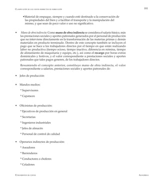 AlfaomegaFundamentos de costos
181
	 wMaterial de empaque, siempre y cuando esté destinado a la conservación de 		
las propiedades del bien y a facilitar el transporte y la manipulación del 		
	 mismo, y que sean de poco valor o uso no significativo.
w  Mano de obra indirecta: Como mano de obra indirecta se considera el salario básico, más
las prestaciones sociales y aportes patronales generados por el personal de producción
que no interviene directamente en la transformación de las materias primas y demás
materiales en producto terminado. Dentro de este concepto también se incluyen el
pago que se hace a los trabajadores directos por el tiempo en que están realizando
labor no productiva (tiempo ocioso, tiempo inactivo, diferencia en nómina, tiempo
de alistamiento de maquinaria y equipo, etc.), así como el recargo por horas extras
dominicales y festivos, y el valor correspondiente a prestaciones sociales y aportes
patronales que tales pagos generen, de los trabajadores directos.
	 Resumiendo el concepto anterior, constituye mano de obra indirecta, el valor
correspondiente a salarios, prestaciones sociales y aportes patronales de:
w Jefes de producción
w Mandos medios:
	 * Supervisores
	 * Capataces
w Oficinistas de producción:
	 * Ejecutivos de producción en general
	 * Secretarias
	 * Ingenieros industriales
	 * Jefes de almacén
	 * Personal de control de calidad
w Operarios indirectos de producción:
	 * Aseadores
	 * Barrenderos
	 * Conductores o choferes
	 * Celadores
Clasificación de los costos indirectos de fabricación
 