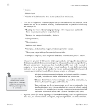 Alfaomega Hernán Pabón Barajas
182
	 * Coteros
	 * Ascensoristas
	 * Personal de mantenimiento de la planta y oficinas de producción.
w	 Y de los trabajadores directos (aquellos que intervienen directamente en la
transformación de las materias primas y demás materiales en producto terminado)
por concepto de:
	 * Recargo por horas extras (recargo por tiempo extra en que están realizando 		
	 labor no productiva o labor no productiva).
	 * Recargo por trabajos dominicales y festivos.
	 * Tiempo inactivo.
	 * Tiempo ocioso.
	 * Diferencia en nómina.
	 * Tiempo de alistamiento y preparación de maquinaria y equipo.
	 * Tiempo de preparación y alistamiento de materiales.
	 * Tiempo de limpieza y aseo del puesto de trabajo al terminar su jornada laboral.
w	 Otros costos generales de fabricación: Están representados por aquellos desembolsos
destinados a cubrir todo requerimiento propio del desarrollo del proceso productivo,
diferente a materiales y a mano de obra. Son indispensables para poder producir y
asegurar la buena marcha del proceso, pero, al igual que el costo de los materiales
indirectos y de la mano de obra indirecta, no son fácilmente identificables con el
producto que se está fabricando. Dentro de este renglón se catalogan:
* 	El costo de mantenimiento de edificios, maquinaria, muebles y enseres,
equipos y automotores, todos relacionados con producción.
* 	El costo de servicios públicos: energía, acueducto y alcantarillado,
teléfono, fuerza motriz, gas, calefacción, etc.
* 	Los costos de los departamentos de servicios, relacionados con
producción, tales como: ingeniería industrial, control de calidad, control
de producción, servicio de reparación y mantenimiento, contabilidad
de costos, restaurante, almacenes, cafetería, bienestar, entre otros.
w	 Aquellos costos que tienen algún tipo de comportamiento fijo, como la depreciación en
línea recta, las amortizaciones, los seguros, impuestos prediales, los arrendamientos.
Los costos indirectos
de fabricación pueden
clasificarse en: materiales
indirectos, mano de obra
indirecta y costos generales
de fabricación.
Costos indirectos de fabricación
 
