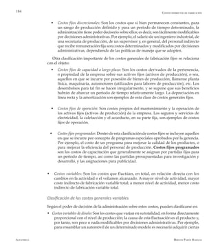 Alfaomega Hernán Pabón Barajas
184
w	 Costos fijos discrecionales: Son los costos que si bien permanecen constantes, para
un rango de producción definido y para un período de tiempo determinado, la
administración tiene poder decisorio sobre ellos; es decir, son fácilmente modificables
por decisiones administrativas. Por ejemplo, el salario de un ingeniero industrial, de
una secretaria de producción, de un supervisor y, en general, del personal indirecto
que recibe remuneración fija son costos determinados y modificados por decisiones
administrativas, dependiendo de las políticas de manejo que se adopten.
Otra clasificación importante de los costos generales de fabricación fijos se relaciona
con el objeto:
w	Costos fijos de capacidad a largo plazo: Son los costos derivados de la pertenencia,
o propiedad de la empresa sobre sus activos fijos (activos de producción); o sea,
aquellos en que se incurre por posesión de bienes de producción, llámense planta
física, maquinaria, automotores (utilizados para labores de producción), etc. Los
desembolsos para tal fin se hacen irregularmente, y se supone que sus beneficios
habrán de abarcar un período de tiempo relativamente largo. La depreciación en
línea recta y la amortización son ejemplos de esta clase de costos generales fijos.
w	Costos fijos de operación: Son costos propios del mantenimiento y la operación de
los activos fijos (activos de producción) de la empresa. Los seguros y servicios de
electricidad, la calefacción y el acueducto, en su parte fija, son ejemplos de costos
fijos de operación.
w  Costos fijos programados: Dentro de esta clasificación de costos fijos se incluyen aquellos
en que se incurre por concepto de programas especiales aprobados por la gerencia.
Por ejemplo, el costo de un programa para mejorar la calidad de los productos, o
para mejorar la eficiencia del personal de producción. Costos fijos programados
son los costos de capacitación que generalmente se asignan por partidas fijas para
un período de tiempo, así como las partidas presupuestadas para investigación y
desarrollo, y las asignaciones para publicidad.
w	 Costos variables: Son los costos que fluctúan, en total, en relación directa con los
cambios en la actividad o el volumen alcanzado. A mayor nivel de actividad, mayor
costo indirecto de fabricación variable total; a menor nivel de actividad, menor costo
indirecto de fabricación variable total.
Clasificación de los costos generales variables
Según el poder de decisión de la administración sobre estos costos, pueden clasificarse en:
w Costos variables de diseño: Son los costos que varían en su totalidad, en forma directamente
proporcional con el nivel de producción; la causa de esta fluctuación es el producto y,
por tanto, son poco o nada modificables por decisiones administrativas. Por ejemplo,
para ensamblar un automóvil de un determinado modelo es necesario adquirir ciertas
Costos indirectos de fabricación
 