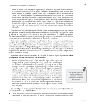 AlfaomegaFundamentos de costos
185
piezas de menor valor (valor poco significativo); la cantidad requerida de dicho material
es cuatro por vehículo, costo en que la compañía ensambladora debe incurrir para
poder realizar su proceso. De esta forma, para el ensamble de diez automóviles se
causará un costo equivalente al valor de cuarenta piezas (cuatro para cada automóvil),
simplemente porque el diseño del producto así lo exige. Ahora bien, si se ensamblan
veinte automóviles, el costo en el que se incurre será el necesario para adquirir ochenta
unidades. En este ejemplo el valor de las cuatro piezas por vehículo constituye costo
de material indirecto y, por tanto, se le da el tratamiento de CIF, en razón de que su
valor es poco relevante (costo menor), pese a que forman parte integral del producto
fabricado.
Sencillamente, un costo indirecto de fabricación variable de diseño es aquel que aunque
sea necesario para el desarrollo del proceso productivo e identificable con el producto que
se fabrica, su valor es poco relevante y su uso poco significativo. Es variable por cuanto
fluctúa en su totalidad en proporción directa con los cambios en la actividad, y es de diseño,
ya que su ocurrencia se asocia precisamente al diseño del producto.
Como otro ejemplo de este costo puede citarse el que se causa en una fábrica de
muebles de alcoba por concepto de aquellas piezas, como tornillos y tuercas, que son
indudablemente indispensables para la fabricación de una cama (sin tales piezas sería
imposible la elaboración del producto), pero su valor es poco significativo comparado con
el total del producto elaborado. Sin embargo, el costo por dicho concepto se incrementó
en proporción directa al volumen de actividad, en razón de que el diseño del producto
exige la ocurrencia en ellos.
Siguiendo con la clasificación de los CIF, variables, se tiene un segundo grupo: los costos
generales de fabricación variables discrecionales:
w Costos variables discrecionales: Son aquellos que varían en forma
proporcional al volumen de producción y pueden ser modificados
por decisiones administrativas. Por ejemplo, el incentivo que se da a
un supervisor, por sobrepasar un determinado nivel de producción
constituye un costo variable discrecional, pues una decisión
administrativa es la que determina el precio o el valor de tal incentivo,
incluso su permanencia o eliminación, así como el nivel de actividad que
lo causa. En este ejemplo el incentivo constituye un costo variable en
razón de que fluctúa en relación directa con el volumen de producción
(se obtiene un incentivo por X valor, siempre y cuando se alcance Y nivel
de actuación. Ahora bien, si el volumen de producción es YY, el valor
del incentivo es XX). Y es discrecional porque depende netamente de
decisiones administrativas, fundamentadas en las políticas particulares
de la empresa.
Un tercer tipo de costos generales de fabricación, con base en su comportamiento, son
los denominados CIF semivariables:
w	 Costos generales de fabricación semivariables: Son los costos que encierran elementos fijos
y variables, es decir, su naturaleza es mixta. Estos costos, también conocidos como
Un segundo grupo de
los CIF variables son
los costos generales
de fabricación variables
discrecionales.
Clasificación de los costos indirectos de fabricación
 