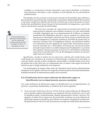 Alfaomega Hernán Pabón Barajas
186
semifijos, se comportan en forma estacional y para mayor facilidad, se clasifican
frecuentemente como fijos o como variables, lo cual depende de sus características
predominantes.
Por ejemplo, el costo en el que se incurre por concepto de electricidad, agua, teléfono o
gas natural tiene una parte fija que corresponde al cargo básico (independiente del consumo)
y una parte variable que depende del nivel de actividad que se haya alcanzado (a mayor
producción, posiblemente mayor tiempo de funcionamiento de maquinaria, y, por ende,
mayor consumo por concepto de electricidad).
El costo por concepto de supervisión de producción (salario de
supervisores) en algunos casos también constituye un costo semivariable
o semifijo. Supóngase que en un departamento de la fábrica se emplean
actualmente 20 trabajadores directos y que se requiere un capataz para
supervisar el desempeño obtenido por dicho grupo (conformado por
esos 20 trabajadores). Conforme aumenta la actividad de producción, es
necesario contratar otros 12 trabajadores directos, recurriéndose también
a la contratación de otro empleado de supervisión. Técnicamente, para el
nivel de actividad de 1 a 20 hombres, el costo de los servicios por dicho
concepto (supervisión) es variable (después de 20 trabajadores se contrata
otro capataz), mientras que para el nivel de 21 a 40 hombres es fijo (para
supervisar la actividad de 21, 35 o de 40 trabajadores directos el costo por
supervisión es el mismo).
Igualmente, cuando el salario de un supervisor, además del sueldo básico está
conformado por incentivos de acuerdo con determinados volúmenes de actividad, el
costo por dicho concepto puede considerarse semivariable o semifijo (hasta cierto nivel
de producción es fijo, pero una vez sobrepasado éste, el salario varía según la escala de
incentivos que se tenga establecida en la empresa).
Los fundamentos de interés sobre costos de naturaleza mixta fueron suficientemente
estudiados en el Capítulo 1 del texto. De requerirlo, el lector puede revisar dicha información;
también encontrará la representación gráfica de los mismos.
6.2.3 Clasificación de los costos indirectos de fabricación según su
identificación con un departamento, proceso o producto
Los costos indirectos de fabricación, según su identificación con un departamento, un
proceso o un producto determinado, se clasifican de la forma siguiente:
w Costos generales de fabricación directos: CIF (d). Son los costos indirectos de fabricación
que se pueden asignar directamente a un segmento del área productiva, con el cual
se identifican plena y específicamente, llámese departamento, sección o proceso. Por
ejemplo, el salario de un supervisor de producción constituye un costo indirecto de
fabricación respecto al producto, pero directo con respecto a la planta de producción.
De igual forma, el costo en el cual se incurre por concepto de sueldo básico, prestaciones
Costos generales de
fabricación semivariables
son los costos que
encierran elementos fijos
y variables, es decir, su
naturaleza es mixta.
Costos indirectos de fabricación
 