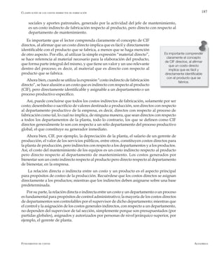 AlfaomegaFundamentos de costos
187
sociales y aportes patronales, generado por la actividad del jefe de mantenimiento,
es un costo indirecto de fabricación respecto al producto, pero directo con respecto al
departamento de mantenimiento.
Es importante que el lector comprenda claramente el concepto de CIF
directos, al afirmar que un costo directo implica que es fácil y directamente
identificable con el producto que se fabrica, a menos que se haga mención
de otro aspecto. Por ello, al utilizar la simple expresión “material directo”,
se hace referencia al material necesario para la elaboración del producto,
que forma parte integral del mismo, y que tiene un valor y un uso relevante
dentro del proceso; es decir, al material que es directo con respecto al
producto que se fabrica.
Ahora bien, cuando se utiliza la expresión “costo indirecto de fabricación
directo”, se hace alusión a un costo que es indirecto con respecto al producto
(CIF), pero directamente identificable y asignable a un departamento o un
proceso productivo específico.
Así, puede concluirse que todos los costos indirectos de fabricación, solamente por ser
costo; desembolso o sacrificio de valores destinado a producción, son directos con respecto
al departamento productivo de la empresa, es decir, directos con respecto al proceso de
fabricación como tal, lo cual no implica, de ninguna manera, que sean directos con respecto
a todos los departamentos de la planta, todo lo contrario, los que se definen como CIF
directos generalmente lo son con respecto a un sólo departamento del proceso productivo
global, el que constituye su generador inmediato.
Ahora bien, CIF, por ejemplo, la depreciación de la planta, el salario de un gerente de
producción, el valor de los servicios públicos, entre otros, constituyen costos directos para
la planta de producción, pero indirectos con respecto a los departamentos y a los productos.
Así, el costo del mantenimiento de los equipos es un costo indirecto respecto al producto
pero directo respecto al departamento de mantenimiento. Los costos generados por
bienestar son un costo indirecto respecto al producto pero directo respecto al departamento
de bienestar, en la empresa.
La relación directa o indirecta entre un costo y un producto es el aspecto principal
para propósitos de costeo de la producción. Recuérdese que los costos directos se asignan
directamente a los productos; mientras que los indirectos deben asignarse sobre una base
predeterminada.
Por su parte, la relación directa o indirecta entre un costo y un departamento o un proceso
es fundamental para propósitos de control administrativo; la mayoría de los costos directos
de departamentos son controlables por el supervisor de dicho departamento; mientras que
el control y la asignación de los costos generales indirectos, con respecto a un departamento,
no dependen del supervisor de tal sección, simplemente porque son presupuestados (por
partidas globales), asignados y autorizados por personas de nivel jerárquico superior, por
ejemplo, el gerente de planta.
Es importante comprender
claramente el concepto
de CIF directos, al afirmar
que un costo directo
implica que es fácil y
directamente identificable
con el producto que se
fabrica.
Clasificación de los costos indirectos de fabricación
 