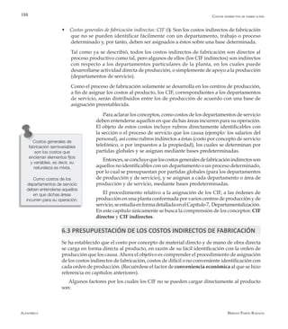 Alfaomega Hernán Pabón Barajas
188
w Costos generales de fabricación indirectos: CIF (i). Son los costos indirectos de fabricación
que no se pueden identificar fácilmente con un departamento, trabajo o proceso
determinado y, por tanto, deben ser asignados a éstos sobre una base determinada.
	 Tal como ya se describió, todos los costos indirectos de fabricación son directos al
proceso productivo como tal, pero algunos de ellos (los CIF indirectos) son indirectos
con respecto a los departamentos particulares de la planta, en los cuales puede
desarrollarse actividad directa de producción, o simplemente de apoyo a la producción
(departamentos de servicio).
	 Como el proceso de fabricación solamente se desarrolla en los centros de producción,
a fin de asignar los costos al producto, los CIF, correspondientes a los departamentos
de servicio, serán distribuidos entre los de producción de acuerdo con una base de
asignación preestablecida.
Para aclarar los conceptos, como costos de los departamentos de servicio
deben entenderse aquellos en que dichas áreas incurren para su operación.
El objeto de estos costos incluye rubros directamente identificables con
la sección o el proceso de servicio que los causa (ejemplo: los salarios del
personal), así como rubros indirectos a éstas (costo por concepto de servicio
telefónico, o por impuestos a la propiedad), los cuales se determinan por
partidas globales y se asignan mediante bases predeterminadas.
Entonces,seconcluyequeloscostosgeneralesdefabricaciónindirectosson
aquellos no identificables con un departamento o un proceso determinado,
por lo cual se presupuestan por partidas globales (para los departamentos
de producción y de servicio), y se asignan a cada departamento o área de
producción y de servicio, mediante bases predeterminadas.
El procedimiento relativo a la asignación de los CIF, a las órdenes de
producción en una planta conformada por varios centros de producción y de
servicio,seestudiaenformadetalladaenelCapítulo7, Departamentalización.
En este capítulo únicamente se busca la comprensión de los conceptos: CIF
directos y CIF indirectos.
6.3 PRESUPUESTACIÓN DE LOS COSTOS INDIRECTOS DE FABRICACIÓN
Se ha establecido que el costo por concepto de material directo y de mano de obra directa
se carga en forma directa al producto, en razón de su fácil identificación con la orden de
producción que los causa.Ahora el objetivo es comprender el procedimiento de asignación
de los costos indirectos de fabricación, costos de difícil o no conveniente identificación con
cada orden de producción. (Recuérdese el factor de conveniencia económica al que se hizo
referencia en capítulos anteriores).
Algunos factores por los cuales los CIF no se pueden cargar directamente al producto
son:
Costos generales de
fabricación semivariables
son los costos que
encierran elementos fijos
y variables, es decir, su
naturaleza es mixta.
Como costos de los
departamentos de servicio
deben entenderse aquellos
en que dichas áreas
incurren para su operación.
Costos indirectos de fabricación
 