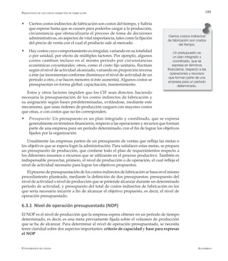AlfaomegaFundamentos de costos
189
w	 Ciertos costos indirectos de fabricación son costos del tiempo, y habría
que esperar hasta que se causen para poderlos cargar a la producción,
circunstancia que obstaculizaría el proceso de toma de decisiones
administrativas, en aspectos de vital importancia, tales como la fijación
del precio de venta con el cual el producto sale al mercado.
w	 Hay costos cuyo comportamiento es irregular, variando en su totalidad
o por unidad, por efecto de múltiples factores. Por ejemplo, algunos
costos cambian incluso en el mismo período por circunstancias
económicas coyunturales; otros, como el costo fijo unitario, fluctúan
según el nivel de actividad alcanzado, variando en proporción inversa
a éste (se incrementan conforme disminuye el nivel de actividad de un
período a otro, o se hacen menores si éste aumenta). Algunos costos se
presupuestan en forma global: capacitación, mantenimiento.
Estos y otros factores impiden que los CIF sean directos, haciendo
necesaria la presupuestación de los costos indirectos de fabricación y
su asignación según bases predeterminadas, evitándose, mediante este
mecanismo, que unas órdenes de producción carguen con mayores costos
que otras, o con costos que no les corresponden.
w	 Presupuesto: Un presupuesto es un plan integrado y coordinado, que se expresa
generalmente en términos financieros, respecto a las operaciones y recursos que forman
parte de una empresa para un período determinado, con el fin de lograr los objetivos
fijados por la organización.
Usualmente las empresas parten de un presupuesto de ventas que refleja las metas o
los objetivos que se espera logre la administración. Para satisfacer estas metas, se prepara
un presupuesto de producción, que contiene todo el plan de requerimientos respecto a
los diferentes insumos o recursos que se utilizarán en el proceso productivo. También es
indispensable proyectar, primero, el nivel de producción o de operación, el cual refleja el
nivel de actividad necesario para lograr los objetivos propuestos.
El proceso de presupuestación de los costos indirectos de fabricación se basa en el mismo
procedimiento planteado, mediante la definición de dos presupuestos: presupuesto del
nivel de actividad o nivel de producción que se pretende alcanzar durante un determinado
período de actividad, y presupuesto del total de costos indirectos de fabricación en los
que sería necesario incurrir a fin de alcanzar el objetivo propuesto, es decir, el nivel de
operación presupuestado.
6.3.1 Nivel de operación presupuestado (NOP)
El NOP es el nivel de producción que la empresa espera obtener en un período de tiempo
determinado, es decir, es una meta previamente fijada sobre el volumen de producción
que se ha de alcanzar. Para determinar el nivel de operación presupuestado, se necesita
tener claridad sobre dos aspectos importantes: criterio de capacidad y base para expresar
el NOP
Ciertos costos indirectos
de fabricación son costos
del tiempo.
Un presupuesto es
un plan integrado y
coordinado, que se
expresa en términos
financieros, respecto a las
operaciones y recursos
que forman parte de una
empresa para un período
determinado.
Presupuesto de los costos indirectos de fabricación
 